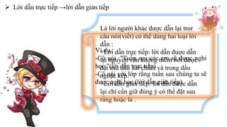  Lời dẫn trực tiếp →lời dẫn gián tiếp
Là lời người khác được dẫn lại trong
câu nói(viết) có thể dùng hai loại lời
dẫn :
+Lời dẫn trực tiếp: lời dẫn được dẫn
lại nguyên văn không thêm bớt được
đặt sau dấu hai chấm và trong dấu
ngoặc kép.
+Lời dẫn gián tiếp: lời dẫn được dẫn
lại chỉ cần giữ đúng ý có thể đặt sau
rằng hoặc là .
Ví dụ :
-Cô nói :"Tuần sau các em sẽ được nghỉ
học "(lời dẫn trực tiếp)
-Cô nói với lớp rằng tuần sau chúng ta sẽ
được nghỉ học (lời dẫn gián tiếp)
 