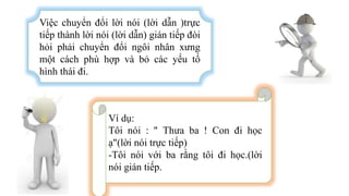 Việc chuyển đổi lời nói (lời dẫn )trực
tiếp thành lời nói (lời dẫn) gián tiếp đòi
hỏi phải chuyển đổi ngôi nhân xưng
một cách phù hợp và bỏ các yếu tố
hình thái đi.
Ví dụ:
Tôi nói : " Thưa ba ! Con đi học
ạ"(lời nói trực tiếp)
-Tôi nói với ba rằng tôi đi học.(lời
nói gián tiếp.
 