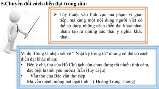 5.Chuyển đổi cách diễn đạt trong câu:
 Tùy thuộc vào lĩnh vực mà phạm vi giao
tiếp, mà cùng một nội dung người viết có
thể sử dụng những cách diễn đạt khác nhau
nhằm tạo ra những sắc thái ý nghĩa khác
nhau.
Ví dụ :Cùng là nhận xét về “ Nhật ký trong tù” nhưng có thể có cách
diễn đạt khác nhau:
• Bên ý chí, thơ của Hồ Chủ tịch còn chứa đựng rất nhiều tình cảm,
đặc biệt là tình yêu nước.( Trần Huy Liệu)
• Vần thơ của Bác vần thơ thép
Mà vẫn mênh mông bát ngát tình ( Hoàng Trung Thông)
 