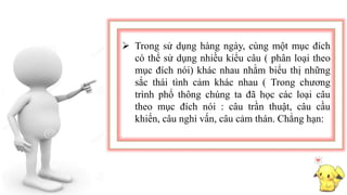  Trong sử dụng hàng ngày, cùng một mục đích
có thể sử dụng nhiều kiểu câu ( phân loại theo
mục đích nói) khác nhau nhằm biểu thị những
sắc thái tình cảm khác nhau ( Trong chương
trình phổ thông chúng ta đã học các loại câu
theo mục đích nói : câu trần thuật, câu cầu
khiến, câu nghi vấn, câu cảm thán. Chẳng hạn:
 