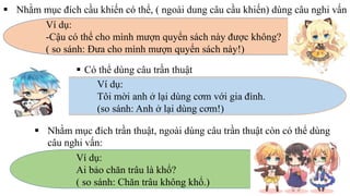  Nhằm mục đích cầu khiến có thể, ( ngoài dung câu cầu khiến) dùng câu nghi vấn
Ví dụ:
-Cậu có thể cho mình mượn quyển sách này được không?
( so sánh: Đưa cho mình mượn quyển sách này!)
 Có thể dùng câu trần thuật
Ví dụ:
Tôi mời anh ở lại dùng cơm với gia đình.
(so sánh: Anh ở lại dùng cơm!)
 Nhằm mục đích trần thuật, ngoài dùng câu trần thuật còn có thể dùng
câu nghi vấn:
Ví dụ:
Ai bảo chăn trâu là khổ?
( so sánh: Chăn trâu không khổ.)
 