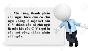 Phân tích cấu trúc
ngữ pháp trong các
câu sau .
Ví dụ:
a. Con chuột làm vỡ lọ hoa.
b. Con chuột chạy làm vỡ lọ hoa.
Con chuột làm vỡ lọ hoa.
C V
Con chuột chạy làm vỡ lọ hoa.
C V
C V
Kết cấu C-V làm nòng cốt.
Chủ ngữ được cấu tạo bởi một kết
cấu C-V bằng cách thêm từ mới
 