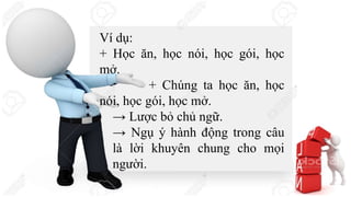 Ví dụ:
+ Học ăn, học nói, học gói, học
mở.
+ Chúng ta học ăn, học
nói, học gói, học mở.
→ Lược bỏ chủ ngữ.
→ Ngụ ý hành động trong câu
là lời khuyên chung cho mọi
người.
 