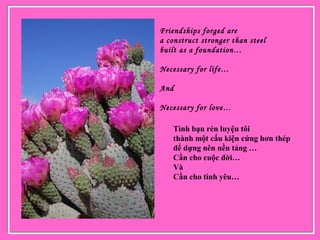 Friendships forged are
a construct stronger than steel
built as a foundation…
Necessary for life…
And
Necessary for love…
 
Tình bạn rèn luyện tôi
thành một cấu kiện cứng hơn thép
để dựng nên nền tảng …
Cần cho cuộc đời…
Và
Cần cho tình yêu…
 
 