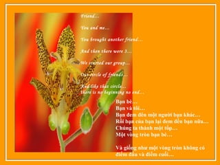 Friend…
You and me…
You brought another friend…
And then there were 3…
We started our group…
Our circle of friends…
And like that circle…
there is no beginning no end…
Bạn bè…
Bạn và tôi…
Bạn đem đên một người bạn khác…
Rồi bạn của bạn lại đem đền bạn nữa…
Chúng ta thành một tốp…
Một vòng tròn bạn bè…
Và giống như một vòng tròn không có
điểm đầu và điểm cuối…
 