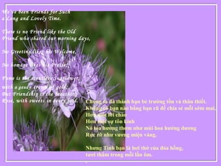 We’ve been Friends for Such
a Long and Lovely Time.
There is no Friend like the Old
Friend who shared our morning days,
No Greeting likes his Welcome,
No homage likes his Praise;
Fame is the scentless Sunflower,
with a gaudy crown of gold;
But Friendship is the breathing
Rose, with sweets in every fold.
 
Chúng ta đã thành bạn bè trường tồn và thân thiết.
Không có bạn nào bằng bạn cũ để chia sẻ mỗi sớm mai,
Hơn một lời chào
Hơn một sự tôn kính
Nó tỏa hương thơm như mùi hoa hướng dương
Rực rỡ như vương miện vàng,
Nhưng Tình bạn là hơi thở của đóa hồng,
tươi thắm trong mỗi lần ôm.
.
 