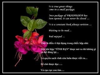 It is true great things
come in a small package.
Once package of FRIENDSHIP has
been opened, it can never be closed …
It is a constant book always written …
Waiting to be read…
And enjoyed …
 
Thật là điều vĩ đại đựng trong chiếc hộp nhỏ
Một khi hộp “TÌNH BẠN” được mở ra thì không gì
có thể đóng lại…
Là quyển sach vĩnh cửu luôn được viết ra…
Để chờ được đọc…..
Và rạo rực con tim….
 