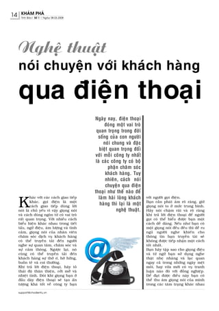 14    KHAÙM PHAÙ
      Tinh Baùo| Soá 1 | Ngaøy 08.03.2008




     Ngheä thuaät
     noùi chuyeän vôùi khaùch haøng

     qua ñieän thoaïi
                                               Ngaøy nay, ñieän thoaïi
                                                     ñoùng moät vai troø
                                                quan troïng trong ñôøi
                                                 soáng cuûa con ngöôøi
                                                     noùi chung vaø ñaëc
                                                  bieät quan troïng ñoái
                                               vôùi moãi coâng ty nhaát
                                                laø caùc coâng ty coù boä
                                                       phaän chaêm soùc
                                                      khaùch haøng. Tuy
                                                      nhieân, caùch noùi
                                                      chuyeän qua ñieän
                                               thoaïi nhö theá naøo ñeå

     K
             haùc vôùi caùc caùch giao tieáp      laøm haøi loøng khaùch     vôùi ngöôøi goïi ñieän.
             khaùc, goïi ñieän laø moät                                      Baïn caàn phaùt aâm roõ raøng, giöõ
             caùch giao tieáp duøng lôøi
                                                   haøng thì laïi laø moät   gioïng noùi to ôû möùc trung bình.
     noùi laø chuû yeáu vì vaäy gioïng noùi                 ngheä thuaät.    Haõy noùi chaäm raõi vaø roõ raøng
     vaø caùch duøng ngoân töø coù vai troø                                  khi traû lôøi ñieän thoaïi ñeå ngöôøi
     raát quan troïng. Vôùi nhieàu caùch                                     goïi coù theå hieåu ñöôïc baïn moät
     bieåu hieän khaùc nhau trong tieát                                      caùch deã daøng. Neáu nhö baïn coù
     taáu, ngöõ ñieäu, aâm löôïng vaø tình                                   moät gioïng noùi ñeàu ñeàu thì deã ru
     caûm, gioïng noùi cuûa nhaân vieân                                      nguû ngöôøi nghe khieán cho
     chaêm soùc dòch vuï khaùch haøng                                        thoâng tin baïn truyeàn taøi seõ
     coù theå truyeàn taûi ñeán ngöôøi                                       khoâng ñöôïc tieáp nhaän moät caùch
     nghe söï quan taâm, chaêm soùc vaø                                      toát nhaát.
     söï caûm thoâng. Ngöôïc laïi, noù                                       Baïn haõy taäp sao cho gioïng ñieäu
     cuõng coù theå truyeàn taûi ñeán                                        vaø töø ngöõ baïn söû duïng nghe
     khaùch haøng söï thôø ô, hôø höõng,                                     thaät nheï nhaøng vaø laïc quan
     buoàn teû vaø coi thöôøng.                                              ngay caû trong nhöõng ngaøy meät
     Khi traû lôøi ñieän thoaïi, haõy toû                                    moûi, hay vöøa môùi coù vuï tranh
     thaùi ñoä thaân thieän, côûi môû vaø                                    luaän naøo ñoù vôùi ñoàng nghieäp.
     nhieät tình. Ñoâi khi gioïng baïn ôû                                    Ñeå ñaït ñöôïc ñieàu naøy baïn coù
     ñaàu daây ñieän thoaïi seõ taïo aán                                     theå thu aâm gioïng noùi cuûa mình
     töôïng khaù toát veà coâng ty baïn                                      trong caùc taâm traïng khaùc nhau

     support@chodientu.vn
 