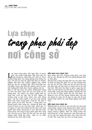 16    LINK TINH
      Tinh Baùo| Soá 1 | Ngaøy 08.03.2008




     Löïa choïn
     trang phuïc phaùi ñeïp
     nôi coâng sôû
     L
           öïa choïn trang phuïc moãi ngaøy ñeán cô quan,         NEÁU BAÏN LÖÏA CHOÏN VAÙY
           baïn vöøa muoán trang phuïc thaät hieän ñaïi, treû     Quaù noùng, quaù böùc, khoâng trang phuïc naøo hôïp
           trung nhöng laïi phaûi chæn chu, lòch söï. Ñoù laø     hôn laø vaùy. Nhöng vaùy ñeán vaên phoøng khoâng thöïc
     nhöõng trang phuïc vöøa mang phong caùch rieâng cuûa         söï ñôn giaûn.
     baïn, vöøa toân taïo moät beà ngoaøi lòch laõm vaø chuyeân   Xin haõy löu yù raèng: Ñoä haáp daãn cuûa vaùy chöa chaéc
     nghieäp. Khi laøm vieäc chuyeân nghieäp hôn, chính           laø ñöôïc ño baèng ñoä ngaén cuûa noù hay nhöõng maøu
     quaàn aùo taïo leân söï khaùc bieät. Theo nhö khaûo saùt     saéc saëc sôõ, loeø loeït. Laøm sao cho söï choïn löïa cuûa
     cuûa Office Team, hôn 80% ñeàu ñoàng yù caùch aên maëc       baïn phuø hôïp vôùi baûn thaân vaø thoaûi maùi töï tin khi
     aûnh höôûng ñeán hình aûnh chuyeân nghieäp cuûa hoï.         laøm vieäc. Moät chuùt caån thaän vaø giöõ yù, ngay laäp töùc
     Baïn coù theå löïa choïn cho mình nhöõng kieåu daùng         chieác vaùy trôû thaønh cöùu tinh laøm caùc naøng ñeïp leân
     vaø maøu saéc khaùc nhau ñeå taïo cho mình söï aán           troâng thaáy trong maét ñoàng nghieäp. Nhöng chæ moät
     töôïng hôn. Tuy nhieân raát nhieàu ngöôøi thaät söï          vaøi sô saåy vaø thieáu thaåm myõ cuûa chuû nhaân, noù
     chöa bieát caùch aên maëc khi ñi laøm. Ngoaïi tröø           ñaùng bò...treo coå! Noùi chung, nhöõng chieác vaùy quaù
     nhöõng coâng ty baét buoäc nhaân vieân maëc ñoàng            toân daùng thì cuõng raát deã gaây tai naïn khi ñi quaù
     phuïc, coøn laïi, nhieàu ngöôøi coù gì maëc naáy, khoâng     nhanh hoaëc khieán caùc anh ñoàng nghieäp maát bình
     phaân bieät ñöôïc trang phuïc coâng sôû, ñoà maëc ôû         tónh….
     nhaø, quaàn aùo ñi chôi, döï tieäc... Trang phuïc tuy
     khoâng quyeát ñònh naêng löïc, nhöng laïi giuùp baïn         NEÁU BAÏN LÖÏA CHOÏN AÙO
     cuûng coá theâm uy tín cuûa baûn thaân. Thaät vaäy, veû      Nhöõng chieác aùo sô mi seõ taïo cho baïn neùt hieän ñaïi
     beà ngoaøi coù moät aûnh höôûng raát lôùn ñeán caùch moïi    naêng ñoäng nhöng cuõng khoâng keùm phaàn quyeán
     ngöôøi nhìn nhaän, ñaùnh giaù veà baïn. Khi löïa choïn       ruõ. Maøu saéc ñoùng vai troø quan troïng taïo neân aán
     trang phuïc nôi coâng sôû baïn phaûi nghó ñeán coâng         töôïng chuyeân nghieäp. Maøu ñoû töôïng tröng cho
     vieäc cuûa baïn laø gì, thôøi tieát theá naøo sao cho ñeïp   tính naêng noå, töï tin, maïnh meõ; maøu haûi quan taïo
     nhöng phaûi ñuùng ñòa hình… Baïn seõ coù ñöôïc               söï tin caäy cho ngöôøi ñoái dieän; maøu xaùm toaùt leân
     nhöõng söï löïa choïn thích hôïp.                            veû baûo thuû; maøu ñen taïo neân söï sang troïng.


     support@chodientu.vn
 