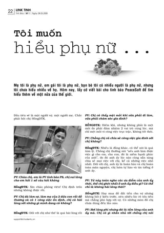 22    LINK TINH
      Tinh Baùo| Soá 1 | Ngaøy 08.03.2008




     Toâi muoán
     hieåu phuï nöõ ...

     Meï toâi laø phuï nöõ, em gaùi toâi laø phuï nöõ, baïn beø toâi coù nhieàu ngöôøi laø phuï nöõ, nhöng
     toâi chöa hieåu nhieàu veà hoï. Hoâm nay, laáy côù vieát baøi cho tinh baùo PeaceSoft ñeå tìm
     hieåu theâm veà moät nöûa cuûa theá giôùi.




     Ñaàu tieân seõ laø moät ngöôøi vôï, moät ngöôøi meï. Chaéc   PV: Chò coù thaáy meät moûi khi vöøa phaûi ñi laøm,
     phaûi hoûi chò HoàngDTK.                                     vöøa phaûi chaêm soùc gia ñình?

                                                                  HOÀNGÑTK: Hieám khi, nhöng khoâng phaûi laø meät
                                                                  moûi do phaûi ñaûm nhieäm 2 vai troø cuøng luùc, maø
                                                                  chæ meät moûi vì coâng vieäc truïc traëc, khoâng toát thoâi.

                                                                  PV: Choàng chò coù chia seõ coâng vieäc gia ñình vôùi
                                                                  chò khoâng?

                                                                  HoàngÑTK: Nhieàu laø ñaèng khaùc, coù theå noùi laø quaù
                                                                  taâm lyù. Choàng chò thöôøng noùi “neáu anh laøm ñöôïc
                                                                  vieäc gì cho em, cho con, ñoù laø nieàm haïnh phuùc
                                                                  cuûa anh”, do ñoù anh aáy luùc naøo cuõng saün saøng
                                                                  chia seû moïi vieäc vôùi chò, keå caû nhöõng vieäc nhoû
                                                                  nhaát. Ñoái vôùi chò, anh aáy laø hoaøn haûo vaø chò hoaøn
                                                                  toaøn maõn nguyeän, chò luoân töï haøo vaø tin töôûng ôû
                                                                  anh aáy.

     PV: Chaøo chò, em laø PV tinh baùo PS, chò vui loøng
     cho em hoûi 1 soá caâu hoûi khoâng                           PV: Töø naõy toaøn nghe caùc öu ñieåm cuûa anh aáy
                                                                  thoâi, theá chò gheùt nhaát ôû anh aáy ñieàu gì? Coù theå
     HoàngÑTK: Xin chaøo phoùng vieân! Chò ñònh troán             chæ laø khoâng haøi loøng thoâi?
     nhöng khoâng ñöôïc roài.
                                                                  HoàngÑTK: Hay mua ñoà ñaét tieàn cho vôï nhöng
     PV: Chò ñaõ laøm vôï, laøm meï cuûa 2 ñöùa con raát deã      khoâng hoûi yù kieán tröôùc, neân nhieàu luùc roõ toán tieàn
     thöông vaø coù 1 coâng vieäc oån ñònh, chò coù haøi          maø chaúng phuø hôïp vôùi vôï. Coù nhöõng moùn ñoà chò
     loøng vôùi nhöõng gì mình ñang coù khoâng?                   chöa duøng ñeán laàn naøo.

                                                                  PV: Hôi laõng phí nhöng ñoù laø taám loøng cuûa anh
     HoàngÑTK: Ñoái vôùi chò nhö theá laø quaù haøi loøng roài    aáy maø. Chò coù gì nhaén nhuû tôùi choàng chò noùi

     support@chodientu.vn
 