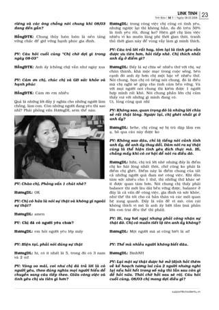 LINK TINH           23
                                                                                         Tinh Baùo| Soá 1 | Ngaøy 08.03.2008

rieâng vaø caùc oâng choàng noùi chung khi 08/03            HöôngDL: trong coâng vieäc chò cuõng coù tình yeâu,
ñang ñeán gaàn?                                             nhöng ngöôïc laïi thì khoâng haún, do ñoù treân 50%
                                                            laø tình yeâu roài, ñuùng ko? Hieän giôø chò laøm vieäc
HoàngÑTK: Chung thuûy luoân luoân laø neàn taûng            nhieàu vì ko muoán laõng phí thôøi gian thoâi, tranh
vöõng chaéc ñeå giöõ vöõng haïnh phuùc gia ñình.            thuû thôøi gian naøy ñeå vuøng vaãy laøm gì mình thích.

                                                            PV: Caâu traû lôøi raát hay, toùm laïi laø tình yeâu vaãn
PV: Caâu hoûi cuoái cuøng “Chò chôø ñôïi gì trong           ñöôïc öu tieân hôn, hoûi tieáp nheù. Chò thích nhaát
ngaøy 08-03”                                                anh aáy ôû ñieåm gì?

HoàngÑTK: Anh aáy (choàng chò) vaãn nhö ngaøy xua           HöôngDL: Ñaáy laø söï chia seû nhieàu thöù vôùi chò, söï
                                                            chaân thaønh, khaù moäc maïc trong cuoäc soáng, beân
                                                            caïnh ñoù anh aáy hôn chò moät baäc veà nhieàu thöù.
PV: Caùm ôn chò, chuùc chò vaø GÑ söùc khoûe vaø            Noùi chung, boïn chò coù tieáng noùi chung, ñoù laø ñieàu
haïnh phuùc                                                 maø chò nghó seõ giuùp cho tình caûm beàn vöõng. Vaø
                                                            vôùi moïi ngöôøi noùi chung thì kieám ñöôïc 1 ngöôøi
HoàngÑTK: Caùm ôn em nhieàu                                 hôïp mình raát khoù. Noùi chung phaàn lôùn chò caûm
                                                            thaáy vui vôùi nhöõng gì mình ñang coù.
Quaû laø nhöõng lôøi ñaày yù nghóa cho nhöõng ngöôøi laøm   Ui, luûng cuûng quaù nhæ
choàng, laøm con. Coøn nhöõng ngöôøi ñang yeâu thì sao
nhæ? Phaûi phoûng vaán HöôngDL xem theá naøo.               PV: Khoâng sao, quan troïng ñoù laø nhöõng lôøi chia
                                                            seû raát thaät loøng. Ngöôïc laïi, chò gheùt nhaát gì ôû
                                                            anh aáy?

                                                            HöôngDL: hehe, chò cuõng sôï bò truø daäp laém em
                                                            aï, boû qua caâu naøy ñöôïc ko

                                                            PV: Khoâng sao ñaâu, chæ laø tieáng noùi caûnh tænh
                                                            anh aáy, ñeå anh aáy thay ñoåi. Daùm noùi ra söï thaät
                                                            cuõng laø theå hieän tình yeâu ñích thöïc maø. Hi,
                                                            chaúng maáy khi coù cô hoäi ñeå noùi ra ñieàu ñoù.

                                                            HöôngDL: hihi, chò traû lôøi nheù nhöng ñaáy laø ñieåm
                                                            chò ko haøi loøng nhaát thoâi, chöù cuõng ko phaûi laø
                                                            ñieåm chò gheùt. Ñieåm naøy laø ñieåm chung cuûa taát
                                                            caû nhöõng ngöôøi quaù ñam meâ coâng vieäc. Khi doàn
                                                            taâm söùc nhieàu cho 1 thöù, thì nhöõng thöù khaùc seõ
PV: Chaøo chò, Phoûng vaán 1 chuùt nheù?                    ít ñöôïc quan taâm hôn. Noùi chung chò thaáy phaûi
                                                            balance thì môùi laâu daøi beàn vöõng ñöôïc, balance ôû
HöôngDL: OK                                                 ñaây laø caû vaán ñeà coâng vieäc, gia ñình vaø söùc khoûe,
                                                            nhö theá thì toát cho caû baûn thaân vaø caùc moái quan
PV: Chò coù höùa laø noùi söï thaät vaø khoâng gì ngoaøi    heä xung quanh. Ñaáy laø vaán ñeà vó moâ, coøn caùi
söï thaät?                                                  khoâng thích vi moâ laø anh aáy löôøi taém (maø phaàn
                                                            lôùn con trai ñeàu theá thì phaûi).
HöôngDL: amen
                                                            PV: Hi, tuy hôi ngaïi nhöng phaûi coâng nhaän söï
PV: Chò ñaõ coù ngöôøi yeâu chöa?                           thaät ñoù. Chò coù muoán tieát loä teân anh aáy khoâng?

HöôngDL: em hoûi ngöôøi yeâu lôùp maáy                      HöôngDL: Moät ngöôøi maø ai cuõng bieát laø ai!


PV: Hieän taïi, phaûi noùi ñuùng söï thaät                  PV: Theá maø nhieàu ngöôøi khoâng bieát ñaâu.

HöôngDL: hi, coù ít nhaát laø 5, trong ñoù coù 3 nam        HöôngDL: BinhNH
vaø 2 nöõ
                                                            PV: Laïi moät söï thaät ñöôïc heù môû (ñònh hoûi theâm
PV: Voøng vo maõi, coi nhö chò ñaõ traû lôøi laø coù        veà keá hoaïch töông lai cuûa 2 ngöôøi nhöng nghó
ngöôøi yeâu, theo ñuùng nghóa moïi ngöôøi hieåu ñeå         laïi neáu hoûi heát trong soá naøy thì laàn sau coøn gì
chuyeån sang caâu tieáp theo. Giöõa coâng vieäc vaø         ñeå hoûi nöõa. Thoâi chôø hoài sau seõ roõ). Caâu hoûi
tình yeâu chò öu tieân gì hôn?                              cuoái cuøng, 08/03 chò mong ñôïi ñieàu gì?


                                                                                                       support@chodientu.vn
 