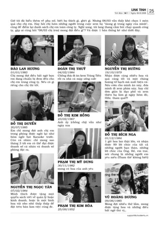 LINK TINH           25
                                                                                      Tinh Baùo| Soá 1 | Ngaøy 08.03.2008



Giôø toâi ñaõ hieåu theâm veà phuï nöõ, bieát hoï thích gì, gheùt gì. Nhöng 08/03 vaãn thaáy khoù choïn 1 moùn
quaø cho chò em. Hay hoûi chò luoân nhöõng ngöôøi trong cuoäc xem hoï “mong gì trong ngaøy cuûa mình”,
cuõng ñeå ñieåm laïi danh saùch chò em toaøn coâng ty. Nghó xong, toâi lang thang caàm buùt chaïy quanh coâng
ty, gaëp ai cuõng hoûi “08/03 chò (em) mong ñôïi ñieàu gì”? Vaø ñöôïc 1 baûn thoáng keâ nhö döôùi ñaây.




ÑAØO LAN HÖÔNG                           ÑOAØN THÒ THUYÙ                      NGUYEÃN THÒ HÖÔØNG
01/01/1983                               04/02/1984                           19/10/1979
Chò mong ñôïi ñieàu baát ngôø boïn       Choàng ñöa ñi aên kem Traøng Tieàn   Nhaän ñöôïc caøng nhieàu hoa vaø
em ñang chuaån bò ñem ñeán cho           roài ra nhaø caù maäp uoáng cafe     quaø caøng toát vaø moät chaøng
chò em trong coâng ty. Neáu coù gì                                            hoaøng töû baïch maõ xuaát hieän vaø:
rieâng cho chò thì toát.                                                      Naáu côm cho mình aên naøy, ñöa
                                                                              mình ñi xem phim naøy, hay chæ
                                                                              ñôn giaûn laø daïo phoá vaø xem
                                                                              thieân haï laøm gì ngaøy hoâm ñoù,
                                                                              Hihi, tham quaù!!!




                                         ÑOÃ THÒ KIM HOÀNG
                                         23/02/1967
                                         Anh aáy (choàng chò) vaãn nhö
ÑOÃ THÒ DUYEÁN                           ngaøy xua
20/07/1985
Em chæ mong ñôïi anh chò em
trong phoøng ñöôïc ngoài laïi nhö                                             ÑOÃ THÒ BÍCH NGA
hoâm ngoài haùt Karaoke tröôùc.                                               01/12/1984
Coøn caù nhaân: chæ mong sao                                                  1 gioû hoa lan thaät lôùn, vaø nhaän
thaùng 3 tôùi em coù theå ñaït ñöôïc                                          ñöôïc 99 lôøi chuùc cuûa taát caû
doanh soá caù nhaân vaø doanh soá                                             nhöõng ngöôøi baïn thaân, nhöõng
phoøng ñaët ra.                                                               lôøi chuùc cuûa OÂng, Boá, em trai,
                                                                              noùi chung laø nhöõng ngöôøi em
                                                                              yeâu meán (Tham theá khoâng bieát)
                                         PHAÏM THÒ MYÕ DUNG
                                         30/11/1982
                                         mong coù hoa cuûa anh yeâu




NGUYEÃN THÒ NGOÏC TAÂN
07/02/1984
Mình thích ñöôïc taëng moät
quyeån saùch vieát veà quaûn lyù hoaëc                                        VUÕ HOAØNG DÖÔNG
kinh doanh, hoaëc laø moät bình                                               09/06/1985
hoa vaûi nho nhoû thaáp thaáp ñeå                                             Mong ñôïi nhieàu thöù laém, mong
ñaët treân baøn laøm vieäc cuõng ñc.     PHAÏM THÒ KIM HOØA                   ñöôïc taëng hoa vaø nhöõng ñieàu
                                         25/09/1952                           baát ngôø thuù vò…
                                                                                                    support@chodientu.vn
 