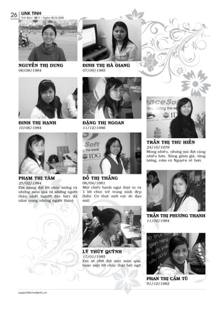 26    LINK TINH
      Tinh Baùo| Soá 1 | Ngaøy 08.03.2008




     NGUYEÃN THÒ DUNG                       ÑINH THÒ HAØ GIANG
     06/08/1984                             07/09/1985




     ÑINH THÒ HAÏNH                         ÑAËNG THÒ NGOAN
     10/06/1984                             11/12/1986



                                                                                    TRAÀN THÒ THU HIEÀN
                                                                                    24/10/1979
                                                                                    Mong nhieàu, nhöng maø ñôïi caøng
                                                                                    nhieàu hôn. Xaêng giaûm giaù, taêng
                                                                                    löông, côm coâ Nguyeân reû hôn




     PHAÏM THÒ TAÂM                         ÑOÃ THÒ THAÉNG
     25/02/1984                             06/04/1981
     Em mong ñôïi lôøi chuùc möøng vaø      Moät chieác baùnh ngoït thaät to vaø
     nhöõng moùn quaø töø nhöõng ngöôøi     1 lôøi chuùc treû trung xinh ñeïp
     thaân nhaát (ngöôøi ñaëc bieät ñaõ     (hihi: Coù thöïc môùi vöïc dc ñaïo
     naèm trong nhöõng ngöôøi thaân)        maø)



                                                                                    TRAÀN THÒ PHÖÔNG THANH
                                                                                    11/02/1984




                                            LYÙ THUÙY QUYØNH
                                            17/01/1985
                                            Em seõ chôø ñôïi moät moùn quaø,
                                            hoaëc moät lôøi chuùc thaät baát ngôø


                                                                                    PHAN THÒ CAÅM TUÙ
                                                                                    01/12/1982

     support@chodientu.vn
 