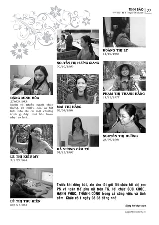 TINH BAÙO           27
                                                                            Tinh Baùo| Soá 1 | Ngaøy 08.03.2008




                                                                     HOAØNG THÒ LY
                                                                     14/10/1983


                                     NGUYEÃN THÒ HÖÔNG GIANG
                                     30/10/1983




                                                                     PHAÏM THÒ THANH HAÈNG
ÑAËNG MINH HOØA                                                      11/12/1977
27/03/1983
Muoá n coù nhieà u ngöôø i chuù c
möø n g, coù nhieà u hoa vaø toá t   MAI THÒ HAÈNG
hôn nöõ a thì coù moä t chöông       03/01/1984
trình gì ñaá y , nhö lieâ n hoan
nheï , ca haù t ...




                                                                     NGUYEÃN THÒ HÖÔÙNG
                                                                     28/07/1984


                                     HAØ VÖÔNG CAÅM TUÙ
                                     01/12/1982
LEÂ THÒ KIEÀU MY
21/12/1984




                                     Tröôùc khi döøng buùt, xin cho toâi göûi lôøi chuùc tôùi chò em
                                     PS vaø toaøn theå phuï nöõ treân TG, lôøi chuùc SUÙC KHOÛE,
                                     HAÏNH PHUC, THAØNH COÂNG trong caû coâng vieäc vaø tình
                                     caûm. Chuùc coù 1 ngaøy 08-03 ñaùng nhôù.
LEÂ THÒ THU HIEÀN
05/11/1984                                                                                Giang NM thöïc hieän

                                                                                          support@chodientu.vn
 