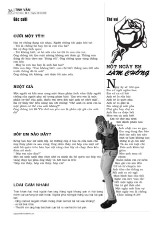 36    TINH VAÊN
      Tinh Baùo| Soá 1 | Ngaøy 08.03.2008


     Goùc cöôøi                                                                         Thô vui


     CÖÔØI MOÄT TYÙ!!!
     Hai vôï choàng ñang caõi nhau. Ngöôøi choàng töùc giaän hoûi vôï:
     - Toâi laø choàng baø hay toâi laø con cuûa baø?
     Baø vôï ñaùp tænh queo:
     - Toâi khoâng bieát, ai buù söõa cuûa tui thì laø con cuûa tui…
     OÂng choàng töùc loän ruoät nhöng khoâng noùi ñöôïc gì. Thaèng con
     ñöùng ñoù huøa theo meï “Ñuùng roài”. OÂng choàng quay sang thaèng
     con hoûi:
     - Maøy laø con tao hay laø anh hai tao?
     Ñöùa con ñaùp :”Con khoâng bieát, con chæ bieát thaèng naøo döùt söõa              MOÄT NGAØY EM
     tröôùc thaèng ñoù laø anh”
     OÂng choàng töùc khoâng noùi ñöôïc lôøi naøo nöõa.                                 LAØM CHOÀNG

     RUOÄT GIAØ
     Moät ngöôøi vôï khi xem xong moät ñoaïn phim tình caûm thaáy ngöôøi
                                                                                        N      gaøy aáy seõ troâi qua
                                                                                        Em cöù ngoài ngaém hoa
                                                                                        Em cöù ca cöù haùt
     choàng cuûa ngöôøi phuï nöõ trong phim baûo: “Em yeâu em laø moät                  Anh seõ lo röûa baùt
     phaàn cô theå cuûa anh, thieàu em treân ñôøi naøy anh seõ cheát maát”.             Anh seõ lo queùt nhaø
     Baø vôï thaáy theá lieàn nuõng nòu vôùi choàng: “Theá anh coù xem em laø           Anh seõ lo giaët laø
     moät phaàn cô theå cuûa anh khoâng?”                                               Em uoáng gì anh pha
     OÂng choàng traû lôøi:”Coù chöù em yeâu em laø phaàn roät giaø cuûa anh            Chôï gaàn hay chôï xa
     ñoù”                                                                               Anh laàn ra ñöôïc heát
                                                                                        Moùn em öa anh bieát
                                                                                          Em cöù chôø maø xem
                                                                                                 Em ñaùnh phaán xoa
                                                                                                 kem
                                                                                                   Anh nhaët rau vo gaïo
                                                                                                   Em ung dung ñoïc baùo
     BOÙP EM NAØO ÑAÂY?                                                                            Anh tay naáu tay xaøo
                                                                                                   Anh töï laøm khoâng sao
     Keûng tan hoïc nöõ sinh lôùp 12 tröôøng caáp 3 tuùa ra cöûa laøm cho                           Ñöøng lo gì em nheù
     oâng thaày phaûi ra sau cuøng. OÂng nhìn thaáy caùi boùp cuûa moät nöõ                         Taø aùo em tuoät chæ
     sinh boû queân treân baøn hoïc voäi vaøng caàm laáy vaø chaïy theo keâu                        Ñöa anh khaâu laïi
     ñaùm nöõ sinh:                                                                                giuøm
     “ Boùp em naøo ñaây?”                                                                         Nho anh mua caû
     Moät nöõ sinh xinh ñeïp chôït nhôù ra mình ñaõ boû queân caùi boùp voäi                      chuøm
     vaøng chaïy laïi phía oâng thaày vaø hôùt haûi la leân:                                    Buoàn moàm em cöù neám
     “Boùp em thaày, boùp em thaày, boùp em”                                                   Baïn gaùi em maø ñeán
                                                                                              Cöù voâ tö chuyeän troø
                                                                                             Anh taém cho thaèng cu
                                                                                             Roài anh ru noù nguû
                                                                                              Maøn hình bao caàu thuû
                                                                                              Nghe em heùt “vaøo roài”
                                                                                              Heát moät ngaøy em ôi.
     LOAØI GAËM NHAÁM                                                                         Hai tö giôø thoâi nheù
                                                                                               Moät ngaøy anh laøm vôï
     Treân khaùn ñaøi, moät ngöôøi ñaøn oâng ñöùng ngoài khoâng yeân vì ñoäi boùng              Moät ngaøy em laø choàng
     mình coå vuõ ñang bò daãn tröôùc. Ngöôøi phuï nöõ ngoài ñaèng sau töùc toái gaøo            Chuùc möøng 8-3!!!
     leân:
     - OÂng coù bieát laø gaëm nhaám moùng chaân laø moät taät raát xaáu khoâng?
     - oà, toâi bieát chöù.
     - Theá thì xin oâng haõy boû chaân cuûa toâi ra vaø ñeå cho toâi yeân.

     support@chodientu.vn
 