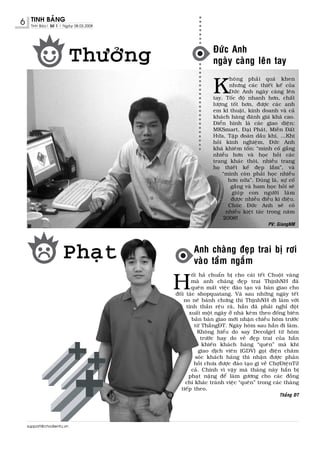 6    TINH BAÛNG
     Tinh Baùo| Soá 1 | Ngaøy 08.03.2008




                                                           Ñöùc Anh
                           Thöôûng                         ngaøy caøng leân tay


                                                           K
                                                                  hoâng phaûi quaù khen
                                                                  nhöng caùc thieát keá cuûa
                                                                  Ñöùc Anh ngaøy caøng leân
                                                           tay. Toác ñoä nhanh hôn, chaát
                                                           löôïng toát hôn, ñöôïc caùc anh
                                                           em kó thuaät, kinh doanh vaø caû
                                                           khaùch haøng ñaùnh giaù khaù cao.
                                                           Ñieån hình laø caùc giao dieän:
                                                           MKSmart, Ñaïi Phaùt, Mieàn Ñaát
                                                           Höùa, Taäp ñoaøn daàu khí, ...Khi
                                                           hoûi kinh nghieäm, Ñöùc Anh
                                                           khaù khieâm toán: “mình coá gaéng
                                                           nhieàu hôn vaø hoïc hoûi caùc
                                                           trang khaùc thoâi, nhieàu trang
                                                           hoï thieát keá ñeïp laém”, vaø
                                                               “mình coøn phaûi hoïc nhieàu
                                                                  hôn nöõa”. Ñuùng laø, söï coá
                                                                   gaéng vaø ham hoïc hoûi seõ
                                                                   giuùp con ngöôøi laøm
                                                                   ñöôïc nhieàu ñieàu kì dieäu.
                                                                  Chuùc Ñöùc Anh seõ coù
                                                                 nhieàu kieät taùc trong naêm
                                                                2008!
                                                                                   PV: GiangNM




                       Phaït                       Anh chaøng ñeïp trai bò rôi
                                                   vaøo taàm ngaém

                                           H
                                                  oái haû chuaån bò cho caùi teát Chuoät vaøng
                                                  maø anh chaøng ñeïp trai ThònhNH ñaõ
                                                  queân maát vieäc ñaøo taïo vaø baøn giao cho
                                           ñoái taùc shopquatang. Vaø sau nhöõng ngaøy teát
                                               no neâ baùnh chöng thì ThònhNH ñi laøm vôùi
                                                tinh thaàn reäu raõ, haén ñaõ phaûi nghæ ñoät
                                                 xuaát moät ngaøy ôû nhaø keøm theo ñoáng bieân
                                                  baûn baøn giao môùi nhaän chieàu hoâm tröôùc
                                                    töø ThaéngÑT. Ngaøy hoâm sau haén ñi laøm.
                                                     Khoâng hieåu do say Decolgel töø hoâm
                                                       tröôùc hay do veû ñeïp trai cuûa haén
                                                        khieán khaùch haøng “queân” maø khi
                                                      giao dòch vieân (GDV) goïi ñieän chaêm
                                                    soùc khaùch haøng thì nhaän ñöôïc phaûn
                                                    hoài chöa ñöôïc ñaøo taïo gì veà ChôïÑieänTöû
                                                  caû. Chính vì vaäy maø thaùng naøy haén bò
                                                 phaït naëng ñeå laøm göông cho caùc ñoàng
                                                chí khaùc traùnh vieäc “queân” trong caùc thaùng
                                             tieáp theo.
                                                                                        Thaéng ÑT




    support@chodientu.vn
 