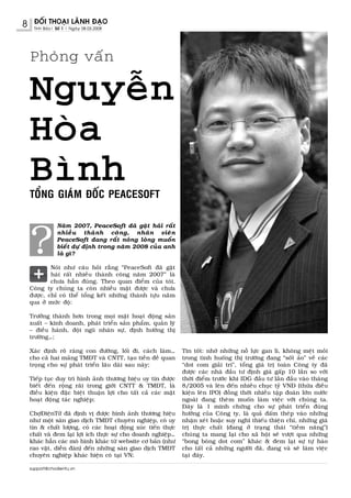 8    ÑOÁI THOAÏI LAÕNH ÑAÏO
     Tinh Baùo| Soá 1 | Ngaøy 08.03.2008




    Phoûng vaán

    Nguyeãn
    Hoøa
    Bình
    TOÅNG GIAÙM ÑOÁC PEACESOFT




    ?
                Naêm 2007, PeaceSoft ñaõ gaët haùi raát
                nhieàu thaønh coâng, nhaân vieân
                PeaceSoft ñang raát noùng loøng muoán
                bieát döï ñònh trong naêm 2008 cuûa anh
                laø gì?

            Noùi nhö caâu hoûi raèng “PeaceSoft ñaõ gaët
            haùi raát nhieàu thaønh coâng naêm 2007” laø
            chöa haún ñuùng. Theo quan ñieåm cuûa toâi,
    Coâng ty chuùng ta coøn nhieàu maët ñöôïc vaø chöa
    ñöôïc, chæ coù theå toång keát nhöõng thaønh töïu naêm
    qua ôû möùc ñoä:

    Tröôûng thaønh hôn trong moïi maët hoaït ñoäng saûn
    xuaát – kinh doanh, phaùt trieån saûn phaåm, quaûn lyù
    – ñieàu haønh, ñoäi nguõ nhaân söï, ñònh höôùng thò
    tröôøng…;

    Xaùc ñònh roõ raøng con ñöôøng, loái ñi, caùch laøm…          Tin toát: nhôø nhöõng noã löïc gan lì, khoâng meät moûi
    cho caû hai maûng TMÑT vaø CNTT, taïo tieàn ñeà quan          trong tình huoáng thò tröôøng ñang “soát aûo” veà caùc
    troïng cho söï phaùt trieån laâu daøi sau naøy;               “dot com giaûi trí”, toång giaù trò toaøn Coâng ty ñaõ
                                                                  ñöôïc caùc nhaø ñaàu tö ñònh giaù gaáp 10 laàn so vôùi
    Tieáp   tuïc duy trì hình aûnh thöông hieäu uy tín ñöôïc      thôøi ñieåm tröôùc khi IDG ñaàu tö laàn ñaàu vaøo thaùng
    bieát   ñeán roäng raõi trong giôùi CNTT & TMÑT, laø          8/2005 vaø leân ñeán nhieàu chuïc tyû VNÑ (thöøa ñieàu
    ñieàu   kieän ñaëc bieät thuaän lôïi cho taát caû caùc maët   kieän leân IPO) ñoàng thôøi nhieàu taäp ñoaøn lôùn nöôùc
    hoaït   ñoäng taùc nghieäp;                                   ngoaøi ñang theøm muoán laøm vieäc vôùi chuùng ta.
                                                                  Ñaây laø 1 minh chöùng cho söï phaùt trieån ñuùng
    ChôïÑieänTöû ñaõ ñònh vò ñöôïc hình aûnh thöông hieäu         höôùng cuûa Coâng ty, laø quaû ñaám theùp vaøo nhöõng
    nhö moät saøn giao dòch TMÑT chuyeân nghieäp, coù uy          nhaän xeùt hoaëc suy nghó thieáu thieän chí, nhöõng giaù
    tín & chaát löôïng, coù caùc hoaït ñoäng xuùc tieán thöïc     trò thöïc chaát (ñang ôû traïng thaùi “tieàm naêng”)
    chaát vaø ñem laïi lôïi ích thöïc söï cho doanh nghieäp…      chuùng ta mang laïi cho xaõ hoäi seõ vöôït qua nhöõng
    khaùc haún caùc moâ hình khaùc töø website cô baûn (nhö       “bong boùng dot com” khaùc & ñem laïi söï töï haøo
    rao vaët, dieãn ñaøn) ñeán nhöõng saøn giao dòch TMÑT         cho taát caû nhöõng ngöôøi ñaõ, ñang vaø seõ laøm vieäc
    chuyeân nghieäp khaùc hieän coù taïi VN;                      taïi ñaây.

    support@chodientu.vn
 