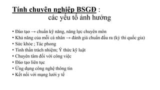 • Đào tạo → chuẩn kỹ năng, năng lực chuyên môn
• Khả năng của mỗi cá nhân → đánh giá chuẩn đầu ra (kỳ thi quốc gia)
• Sức khỏe ; Tác phong
• Tinh thần trách nhiệm; Ý thức kỹ luật
• Chuyên tâm đối với công việc
• Đào tạo liên tục
• Ứng dụng công nghệ thông tin
• Kết nối với mạng lưới y tế
Tính chuyên nghiệp BSGĐ :
các yếu tố ảnh hưởng
 