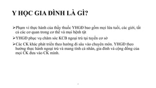 Y HỌC GIA ĐÌNH LÀ GÌ?
Phạm vi thực hành của thầy thuốc YHGĐ bao gồm mọi lứa tuổi, các giới, tất
cả các cơ quan trong cơ thể và mọi bệnh tật
YHGĐ phục vụ chăm sóc KCB ngoại trú tại tuyến cơ sở
Các CK khác phát triển theo hướng đi sâu vào chuyên môn. YHGĐ theo
hướng thực hành ngoại trú và mang tính cá nhân, gia đình và cộng đồng của
mọi CK đưa vào CK mình.
4
 