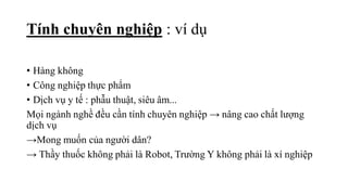 • Hàng không
• Công nghiệp thực phẩm
• Dịch vụ y tế : phẫu thuật, siêu âm...
Mọi ngành nghề đều cần tính chuyên nghiệp → nâng cao chất lượng
dịch vụ
→Mong muốn của người dân?
→ Thầy thuốc không phải là Robot, Trường Y không phải là xí nghiệp
Tính chuyên nghiệp : ví dụ
 