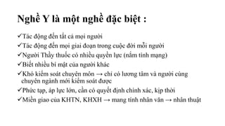 Tác động đến tất cả mọi người
Tác động đến mọi giai đoạn trong cuộc đời mỗi người
Người Thầy thuốc có nhiều quyền lực (nắm tính mạng)
Biết nhiều bí mật của người khác
Khó kiểm soát chuyên môn → chỉ có lương tâm và người cùng
chuyên ngành mới kiểm soát được
Phức tạp, áp lực lớn, cần có quyết định chính xác, kịp thời
Miền giao của KHTN, KHXH → mang tính nhân văn → nhân thuật
Nghề Y là một nghề đặc biệt :
 