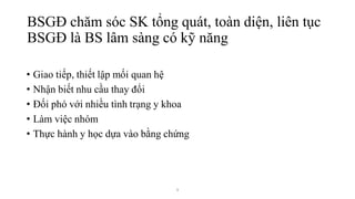 9
• Giao tiếp, thiết lập mối quan hệ
• Nhận biết nhu cầu thay đổi
• Đối phó với nhiều tình trạng y khoa
• Làm việc nhóm
• Thực hành y học dựa vào bằng chứng
BSGĐ chăm sóc SK tổng quát, toàn diện, liên tục
BSGĐ là BS lâm sàng có kỹ năng
 