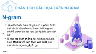 12
NHÓM 5
PHÂN TÍCH CÂU DỰA TRÊN N-GRAM
 là một chuỗi tuần từ gồm có n phần tử từ
một chuỗi văn bản cho trước. Một n-gram
có thể là một sự kết hợp bất kỳ của các chữ
cái
 là một mô hình thống kê, nó dựa trên mô
hình Markov để tính toán xác suất của
một chuỗi n-gram 12…n
N-gram
 