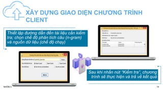XÂY DỰNG GIAO DIỆN CHƯƠNG TRÌNH
CLIENT
14
NHÓM 5
Thiết lập đường dẫn đến tài liệu cần kiểm
tra; chọn chế độ phân tích câu (n-gram)
và nguồn dữ liệu (chế độ chạy)
Sau khi nhấn nút “Kiểm tra”, chương
trình sẽ thực hiện và trả về kết quả
 