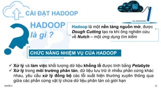 15
NHÓM 5
CÀI ĐẶT HADOOP
Hadoop là một nền tảng nguồn mở, được
Dough Cutting tạo ra khi ông nghiên cứu
về Nutch – một ứng dụng tìm kiếm
HADOOP
là gì ?
CHỨC NĂNG NHIỆM VỤ CỦA HADOOP
 Xử lý và làm việc khối lượng dữ liệu khổng lồ được tính bằng Petabyte
 Xử lý trong môi trường phân tán, dữ liệu lưu trữ ở nhiều phần cứng khác
nhau, yêu cầu xử lý đồng bộ các lỗi xuất hiện thường xuyên thông qua
giữa các phần cứng vật lý chứa dữ liệu phân tán có giới hạn
 