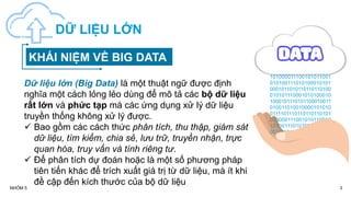 3
NHÓM 5
DỮ LIỆU LỚN
Dữ liệu lớn (Big Data) là một thuật ngữ được định
nghĩa một cách lỏng lẻo dùng để mô tả các bộ dữ liệu
rất lớn và phức tạp mà các ứng dụng xử lý dữ liệu
truyền thống không xử lý được.
 Bao gồm các cách thức phân tích, thu thập, giám sát
dữ liệu, tìm kiếm, chia sẻ, lưu trữ, truyền nhận, trực
quan hóa, truy vấn và tính riêng tư.
 Để phân tích dự đoán hoặc là một số phương pháp
tiên tiến khác để trích xuất giá trị từ dữ liệu, mà ít khi
đề cập đến kích thước của bộ dữ liệu
101001101001000010101
0011110111011011011010
101000011100101011001
010100111010100010101
0001011010110110110100
010101110001010100010
1000101110101100010011
010011010010000101010
0111101110110110110101
010000111001010110010
101001110101000101010
0010110101101101101001
KHÁI NIỆM VỀ BIG DATA
 