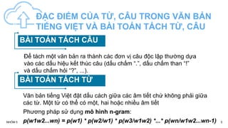 5
NHÓM 5
ĐẶC ĐIỂM CỦA TỪ, CÂU TRONG VĂN BẢN
TIẾNG VIỆT VÀ BÀI TOÁN TÁCH TỪ, CÂU
BÀI TOÁN TÁCH CÂU
BÀI TOÁN TÁCH TỪ
Để tách một văn bản ra thành các đơn vị câu độc lập thường dựa
vào các dấu hiệu kết thúc câu (dấu chấm “.”, dấu chấm than “!”
và dấu chấm hỏi “?”, ...).
Văn bản tiếng Việt đặt dấu cách giữa các âm tiết chứ không phải giữa
các từ. Một từ có thể có một, hai hoặc nhiều âm tiết
Phương pháp sử dụng mô hình n-gram:
p(w1w2...wn) = p(w1) * p(w2/w1) * p(w3/w1w2) *...* p(wn/w1w2...wn-1)
 