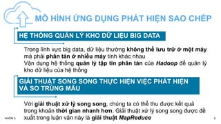 HỆ THỐNG QUẢN LÝ KHO DỮ LIỆU BIG DATA
GIẢI THUẬT SONG SONG THỰC HIỆN VIỆC PHÁT HIỆN
VÀ SO TRÙNG MẪU
MÔ HÌNH ỨNG DỤNG PHÁT HIỆN SAO CHÉP
8
NHÓM 5
Trong lĩnh vực big data, dữ liệu thường không thể lưu trữ ở một máy
mà phải phân tán ở nhiều máy tính khác nhau
Vận dụng hệ thống quản lý tập tin phân tán của Hadoop để quản lý
kho dữ liệu của hệ thống
Với giải thuật xử lý song song, chúng ta có thể thu được kết quả
trong khoản thời gian nhanh hơn. Giải thuật xứ lý song song được đề
xuất trong luận văn này là giải thuật MapReduce
 