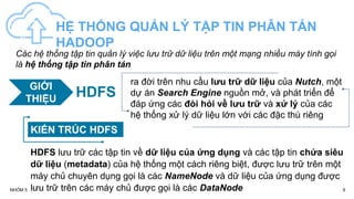 9
NHÓM 5
HỆ THỐNG QUẢN LÝ TẬP TIN PHÂN TÁN
HADOOP
KIẾN TRÚC HDFS
Các hệ thống tập tin quản lý việc lưu trữ dữ liệu trên một mạng nhiều máy tính gọi
là hệ thống tập tin phân tán
ra đời trên nhu cầu lưu trữ dữ liệu của Nutch, một
dự án Search Engine nguồn mở, và phát triển để
đáp ứng các đòi hỏi về lưu trữ và xử lý của các
hệ thống xử lý dữ liệu lớn với các đặc thù riêng
HDFS lưu trữ các tập tin về dữ liệu của ứng dụng và các tập tin chứa siêu
dữ liệu (metadata) của hệ thống một cách riêng biệt, được lưu trữ trên một
máy chủ chuyên dụng gọi là các NameNode và dữ liệu của ứng dụng được
lưu trữ trên các máy chủ được gọi là các DataNode
GIỚI
THIỆU HDFS
 