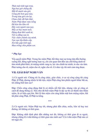 9
Thân mệt tính ngủ trưa,
Ngủ hai giờ chẳng đã,
Mất đi mười sáu giờ,
Uổng phí hơn quá nửa,
Trong tám giờ còn lại,
Chưa chắc đã bận thật.
Niệm Phật được nửa tiếng
Ðã kêu lâu lắm rồi
Hãy xem người xưa nay,
Mấy ai bảy mươi tuổi,
Ðừng đem khổ sanh tử,
Vất ra đằng sau ót,
Việc chân chánh của mình,
Vạn vạn lần khẩn cấp,
Xin hãy gấp tỉnh ngộ,
Mau trồng chín phẩm sen.
* Phụ Lục
Yếu quyết niệm Phật: Trong lúc niệm Phật, hết thảy mọi sự trong tâm đều buông
xuống hết, đừng nghĩ tưởng loạn xạ, chỉ còn quan tâm đến sáu chữ hồng danh từ
tâm mình phát khởi, từ miệng mình vang ra, lọt vào chính tai mình, in sâu vào tâm.
Phải tưởng cho rõ, niệm cho rõ, nghe cho rõ. Có như vậy thì mới cảm ứng được.
VII. GIẢI ÐÁP NGHI VẤN
1) Có người nói: Chúng tôi là công chức, giáo chức, ở cư xá công cộng thì cúng
Phật, lễ Phật, đương nhiên là bất tiện, niệm Phật cũng làm phiền người khác bất an,
tôi chẳng biết làm sao?
Ðáp: Chốn công cộng đúng thật là có nhiều nỗi bất tiện, nhưng việc gì cũng có
cách để dung thông cả. Nếu như đã biết niệm Phật là đại sự thì cứ thành tâm thầm
niệm, ắt có hiệu quả lớn. Bởi lẽ tâm niệm còn càng khẩn mật hơn miệng niệm, bất
tất phải cúng Phật, lễ Phật ra tiếng.
***
2) Có người nói: Niệm Phật tuy tốt, nhưng phải đến chùa, miếu, liên xã hay trai
đường, tôi không có thời gian.
Ðáp: Không nhất định phải đến những nơi đó, không có thời gian đi ra ngoài,
nhưng chẳng lẽ ở nhà không có thời gian nào rảnh sao? Cứ ở nhà niệm Phật nào có
trở ngại chi.
***
 