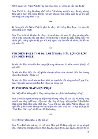 10
3) Có người nói: Niệm Phật là việc của kẻ có tiền, tôi không có tiền bạc dư dả!
Ðáp: Thế là lại càng lầm hơn nữa! Niệm Phật chẳng tốn tiền mấy. Ba cây nhang
đáng giá là bao? Dù chẳng đốt lấy một cây nhang cũng chẳng quan hệ gì. Chỉ cốt
sao trong tâm cung kính là đủ.
***
4) Có người nói: Niệm Phật là phải ăn chay, tôi không làm được, cho nên tôi
không thể niệm Phật?
Ðáp: Tạm thời bất tất phải ăn chay, chỉ nên kiêng sát sanh thì cũng có công đức
lớn. Có thể tập ăn ba thứ tịnh nhục, tức là: không vì mình mà giết, chẳng thấy con
vật bị giết, chẳng nghe nó bị giết. Cá, thịt ngoài chợ làm sẵn rất nhiều, đủ để cho
quý vị ăn rồi.
***
VIII. NIỆM PHẬT TAM ÐẠI LỢI ÍCH (BA ÐIỀU LỢI ÍCH LỚN
CỦA NIỆM PHẬT)
1) Một câu Phật hiệu tiêu diệt trọng tội trong tám mươi ức kiếp sanh tử (thuộc về
quá khứ)
2) Một câu Phật hiệu tiêu diệt phiền não của nhân sanh, tiêu tai, diên thọ, hưởng
phước huệ (thuộc về hiện tại)
3) Một câu Phật hiệu khiến ta thoát khỏi lục đạo luân hồi, vãng sanh thế giới Cực
Lạc, vĩnh viễn trường sanh bất diệt (thuộc về tương lai)
IX. PHƯƠNG PHÁP NIỆM PHẬT
Hỏi: Niệm Phật không chỉ là dùng miệng niệm mà phải chú tâm đúng không?
Ðáp: Có nhiều người miệng tuy niệm Phật nhưng chẳng để tâm vào đó, trong lòng
toàn là suy xằng nghĩ loạn. Niệm như vậy cũng vô dụng. Miệng niệm Phật thì tâm
phải tưởng Phật, tâm khẩu nhất như. Ngoại trừ một câu niệm Phật ra không còn
nghĩ đến gì khác nữa, không còn có ý niệm nào khác khởi lên. Có vậy mới gọi là
“Nhất Tâm Bất Loạn’, từ đó mới dễ thành công.
***
Hỏi: Như vậy chẳng phải là khó lắm ư?
Ðáp: Xem kìa! Một mặt quý vị chê niệm Phật quá dễ dàng, một mặt lại sợ nó quá
khó. Thật sự ra, một pháp Niệm Phật đây, bảo là dễ thì nó cực dễ, bảo là khó thì nó
 