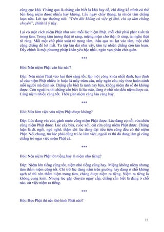 11
cũng cực khó. Chẳng qua là chẳng cần biết là khó hay dễ, chỉ đáng kể mình có thể
bền lòng niệm được nhiều hay không. Lâu ngày chầy tháng, tự nhiên tâm chẳng
loạn nữa. Lời tục thường nói: “Trên đời không có việc gì khó, chỉ sợ tâm chẳng
chuyên”, chính là ý này.
Lại có một cách niệm Phật như sau: mỗi lúc niệm Phật, mỗi chữ phải phát xuất từ
trong tâm. Trong tâm tưởng thật rõ ràng, miệng niệm cho thật rõ ràng, tai nghe thật
rõ ràng. Mỗi một chữ phát xuất từ trong tâm, thấu qua tai lọt vào tâm, một chữ
cũng chẳng để lọt mất. Tu tập lâu dài như vậy, tâm tự nhiên chẳng còn tán loạn.
Ðấy chính là một phương pháp khẩn yếu bậc nhất, ngàn vạn phần chớ quên.
***
Hỏi: Nên niệm Phật vào lúc nào?
Ðáp: Nên niệm Phật vào hai thời sáng tối, lập một công khóa nhất định, hạn định
số câu niệm Phật nhiều ít: hoặc là mấy trăm câu, mấy ngàn câu, tùy theo hoàn cảnh
mỗi người mà định số. Chẳng cần biết là rảnh hay bận, không niệm đủ số đó không
được. Còn ngoài ra thì chẳng cần biết là lúc nào, đang ở chỗ nào đều niệm được cả.
Càng niệm nhiều càng tốt. Thời gian niệm càng lâu càng hay.
***
Hỏi: Vừa làm việc vừa niệm Phật được không?
Ðáp: Lúc đang vác củi, gánh nước cũng niệm Phật được. Lúc đang cọ nồi, rửa chén
cũng niệm Phật được. Lúc cày bừa, cuốc xới, cắt cứa cũng niệm Phật được. Chẳng
luận là đi, ngồi, ngủ nghê, thậm chí lúc đang đại tiểu tiện cũng đều có thể niệm
Phật. Nói chung, trừ lúc phải dùng trí óc làm việc, ngoài ra thì dù đang làm gì cũng
chẳng trở ngại việc niệm Phật cả.
***
Hỏi: Nên niệm Phật lớn tiếng hay là niệm nhỏ tiếng?
Ðáp: Niệm lớn tiếng cũng tốt, niệm nhỏ tiếng cũng hay. Miệng không niệm nhưng
tâm thầm niệm cũng tốt. Chỉ trừ lúc đang nằm trên giường hay đang ở chỗ không
sạch sẽ thì nên thầm niệm trong tâm, chẳng được niệm ra tiếng. Niệm ra tiếng là
không cung kính. Nhưng lúc gặp chuyện nguy cấp, chẳng cần biết là đang ở chỗ
nào, cứ việc niệm ra tiếng.
***
Hỏi: Học Phật thì nên thờ hình Phật nào?
 
