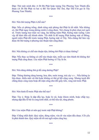 12
Ðáp: Thờ một mình đức A Di Ðà Phật hoặc tượng Tây Phương Tam Thánh đều
được (A Di Ðà Phật và hai vị Bồ Tát Quán Thế Âm, Ðại Thế Chí gọi là Tây
Phương Tam Thánh).
***
Hỏi: Nên thờ tượng Phật ở chỗ nào?
Ðáp: Nếu có phòng trống, dành riêng một phòng thờ Phật là tốt nhất. Nếu không
có, thờ Phật ngay trong phòng mình ở cũng được. Nói chung là phải chọn nơi sạch
sẽ. Trước tượng treo màn vải vàng, lúc không niệm Phật, buông màn xuống. Làm
vậy để khỏi đến nỗi khinh nhờn. Tốt nhất là để tượng Phật hướng mặt về Ðông,
người niệm Phật đối trước tượng Phật, hướng mặt về Tây. Nếu chẳng thể làm vậy
được thì thờ tượng ở phương nào thuận tiện cũng được.
***
Hỏi: Nếu không có chỗ nào thuận tiện, không thờ Phật có được không?
Ðáp: Nếu thực sự không có chỗ nào thuận tiện, miễn sao tâm thành thì không thờ
tượng Phật cũng được. Lúc niệm Phật hướng về Tây là ổn.
***
Hỏi: Nên dùng những thứ gì để cúng dường Phật?
Ðáp: Thông thường dùng hương, hoa, đèn, nước trong, trái cây v.v... Nếu không lo
liệu được, thiếu một vài thứ hoặc không có thứ gì hết cũng xong. Nhưng tuyệt đối
chẳng được cúng rượu hoặc đồ mặn cũng như đốt giấy tiền, vàng mã trước Phật.
***
Hỏi: Nên hành lễ trước Phật như thế nào?
Ðáp: Tùy ý. Hoặc là dập đầu lạy, hoặc là vái, hoặc khom mình, hoặc chắp tay;
nhưng dập đầu lễ bái là cung kính nhất, có thể tiêu tội, tăng phước.
***
Hỏi: Lúc niệm Phật có nên quỳ trước mặt Phật không?
Ðáp: Chẳng nhất định. Quỳ niệm, đứng niệm, vừa đi vừa niệm đều được. Cốt yếu
là phải thành tâm. Quỳ niệm rất tốt mà ngồi niệm cũng hay.
***
 