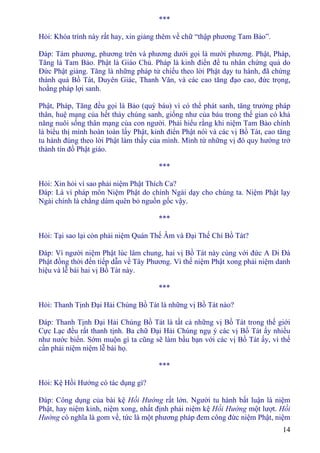 14
***
Hỏi: Khóa trình này rất hay, xin giảng thêm về chữ “thập phương Tam Bảo”.
Ðáp: Tám phương, phương trên và phương dưới gọi là mười phương. Phật, Pháp,
Tăng là Tam Bảo. Phật là Giáo Chủ. Pháp là kinh điển để tu nhân chứng quả do
Ðức Phật giảng. Tăng là những pháp tử chiếu theo lời Phật dạy tu hành, đã chứng
thánh quả Bồ Tát, Duyên Giác, Thanh Văn, và các cao tăng đạo cao, đức trọng,
hoằng pháp lợi sanh.
Phật, Pháp, Tăng đều gọi là Bảo (quý báu) vì có thể phát sanh, tăng trưởng pháp
thân, huệ mạng của hết thảy chúng sanh, giống như của báu trong thế gian có khả
năng nuôi sống thân mạng của con người. Phải hiểu rằng khi niệm Tam Bảo chính
là biểu thị mình hoàn toàn lấy Phật, kinh điển Phật nói và các vị Bồ Tát, cao tăng
tu hành đúng theo lời Phật làm thầy của mình. Mình từ những vị đó quy hướng trở
thành tín đồ Phật giáo.
***
Hỏi: Xin hỏi vì sao phải niệm Phật Thích Ca?
Ðáp: Là vì pháp môn Niệm Phật do chính Ngài dạy cho chúng ta. Niệm Phật lạy
Ngài chính là chẳng dám quên bỏ nguồn gốc vậy.
***
Hỏi: Tại sao lại còn phải niệm Quán Thế Âm và Ðại Thế Chí Bồ Tát?
Ðáp: Vì người niệm Phật lúc lâm chung, hai vị Bồ Tát này cùng với đức A Di Ðà
Phật đồng thời đến tiếp dẫn về Tây Phương. Vì thế niệm Phật xong phải niệm danh
hiệu và lễ bái hai vị Bồ Tát này.
***
Hỏi: Thanh Tịnh Ðại Hải Chúng Bồ Tát là những vị Bồ Tát nào?
Ðáp: Thanh Tịnh Ðại Hải Chúng Bồ Tát là tất cả những vị Bồ Tát trong thế giới
Cực Lạc đều rất thanh tịnh. Ba chữ Ðại Hải Chúng ngụ ý các vị Bồ Tát ấy nhiều
như nước biển. Sớm muộn gì ta cũng sẽ làm bầu bạn với các vị Bồ Tát ấy, vì thế
cần phải niệm niệm lễ bái họ.
***
Hỏi: Kệ Hồi Hướng có tác dụng gì?
Ðáp: Công dụng của bài kệ Hồi Hướng rất lớn. Người tu hành bất luận là niệm
Phật, hay niệm kinh, niệm xong, nhất định phải niệm kệ Hồi Hướng một lượt. Hồi
Hướng có nghĩa là gom về, tức là một phương pháp đem công đức niệm Phật, niệm
 