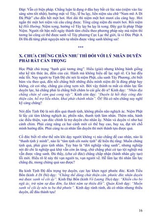 16
Ðáp: Vẫn có biện pháp. Chẳng luận là đang ở đâu hay bất cứ lúc nào (niệm vào lúc
sáng sớm tốt nhất), hướng mặt về Tây, lễ ba lạy, liền niệm sáu chữ “Nam mô A Di
Ðà Phật” cho đến hết một hơi. Hơi dài thì niệm một hơi mươi câu càng hay. Hơi
ngắn thì một hơi niệm vài câu cũng được. Tổng cộng niệm đủ mười hơi. Rồi niệm
kệ Hồi Hướng. Niệm xong, hướng về Tây lạy ba lạy là xong. Ðây gọi là pháp Thập
Niệm. Người rất bận mỗi ngày thành tâm chiếu theo phương pháp này mà niệm thì
tương lai cũng có thể được sanh về Tây phương Cực Lạc thế giới, là vì Ðức Phật A
Di Ðà đã từng phát nguyện nên tự nhiên được vãng sanh không sai!
***
X. CHƯA CHỨNG CHÂN NHƯ THÌ ÐỐI VỚI LÝ NHÂN DUYÊN
PHẢI RẤT CẨN TRỌNG
Học Phật chú trọng “hạnh giải tương ứng”. Hiểu (giải) nhưng không hành giống
như kể tên thức ăn, đếm của cải. Hành mà không hiểu dễ lạc ngõ rẽ. Cả hai đều
mắc lỗi. Nay người tu Tịnh Ðộ chỉ nói là niệm Phật, cầu sanh Tây Phương, chỉ biết
bám víu theo quả, đến nỗi chẳng biết những điều mình niệm đó là đúng pháp hay
không, cứ coi nhẹ, chẳng gia công xem xét. Bởi vậy thành ra mất cả nhân lực lẫn
duyên lực, há chẳng phải là chẳng biết chăm lo cái gốc đó ư? Kinh dạy: “Nhân địa
chẳng chân sẽ cảm quả cong vậy”. Kinh còn dạy: “Duyên là hết thảy công đức
thiện căn, hỗ trợ liễu nhân, khai phát chánh nhân”. Ôi! Há có nên chẳng suy nghĩ
kỹ càng chăng?
Nói đến Tịnh Ðộ là nói đến quả thanh tịnh, không phiền não nghịch ác. Niệm Phật
là lấy cái tâm không nghịch ác, phiền não, thanh tịnh làm nhân. Thêm nữa, hành
các điều thiện, vạn đức chính là trợ duyên cho nhân ấy. Nhân và duyên ví như hai
cánh chim. Phải cùng nâng cả hai cánh mới có thể bay cao, bay xa, đạt tới chỗ
mình hướng đến. Phải cùng tu cả nhân lẫn duyên thì mới thành tựu được quả.
Cổ đức biết rõ như thế nên khi dạy người không vị nào chẳng đề cao nhân, nào là
“thanh tịnh ý mình”, nào là “tâm tịnh cõi nước tịnh” để hiển thị rằng: Muốn chứng
tịnh quả, phải gieo tịnh nhân. Tuy bảo là “đới nghiệp vãng sanh”, nhưng nghiệp
nói đó chỉ là nghiệp quá khứ vẫn còn ẩn tàng, chứ chẳng phải cứ tạo tội nghiệt mà
vẫn được vãng sanh. Ðủ thấy, (chư cổ đức) chẳng chấp nhận (hành nhân gây tạo)
lỗi mới. Hiểu rõ lẽ này thì vạn người tu, vạn người về. Hễ lầm lạc thì nhân lẫn lực
chẳng đủ, mong chứng quả sao được?
Ba kinh Tịnh Ðộ đều trọng trợ duyên, cực lực khen ngợi phước đức. Kinh Tiểu
Bổn (kinh A Di Ðà) dạy: “Chẳng thể dùng chút thiện căn, phước đức nhân duyên
mà được sanh về cõi ấy”. Kinh Ðại Bổn (kinh Vô Lượng Thọ) dạy: “Khiến cho bỏ
ngũ ác, trừ năm sự đau đớn, lìa khỏi năm sự thiêu đốt”. Quán Kinh dạy: “Muốn
sanh về cõi ấy nên tu ba thứ phước”. Kinh dạy rành rành, dù có nhân nhưng thiếu
duyên, dễ đâu thành tựu!
 