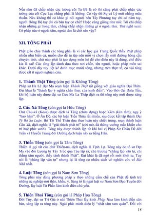 18
Nếu như đã chấp nhận các tướng cõi Ta Bà là có thì cũng phải chấp nhận các
tướng của cõi Cực Lạc chẳng phải là không. Có vậy thì Sự và Lý mới chẳng mâu
thuẫn. Nếu không thì có khác gì nói người bên Tây Phương tay chỉ có nắm tay,
người Ðông Ðộ tay chỉ có bàn tay cơ chứ? Hoặc cũng giống như nói: Tôi chỉ chấp
nhận những gì trong tâm, chẳng chấp nhận những gì ở ngoài tâm. Thử nghĩ xem:
Có pháp nào ở ngoài tâm, ngoài tâm là chỗ nào vậy?
XII. TÔNG PHÁI
Phật giáo chia thành các tông phái là vì các học giả Trung Quốc thấy Phật pháp
nhiều như biển cả, muốn cho dễ tu tập nên mỗi vị chọn lấy một đường hòng cầu
chuyên tinh, chứ nào phải là tạo dựng môn hộ để cho điều này là đúng, chê điều
kia là sai! Các tông lập danh dựa theo nơi chốn, tên người, hoặc pháp môn sai
khác. Dưới đây tuy liệt kê danh mục mười tông, nhưng trên thực tế, có vài tông
được rất ít người nghiên cứu.
1. Thành Thật Tông (còn gọi là Không Tông)
Pháp sư Ha Lê Bạt Ma soạn luận Thành Thật rất giống với giáo nghĩa Ðại Thừa.
Ðại khái là “thành lập ý nghĩa chân thực của kinh điển”. Vào thời đại Diêu Tần,
khi bộ luận này được đại sư Cưu Ma La Thập dịch ra thì tông này mới được sáng
lập.
2. Câu Xá Tông (còn gọi là Hữu Tông)
Chữ Câu-xá (Kosa) được dịch là Tàng (chứa đựng) hoặc Kiển (kén tằm), ngụ ý
“bao hàm”. Ở Ấn Ðộ, các bộ luận Tiểu Thừa rất nhiều, sau được kết tập thành Ðại
Tỳ Bà Sa Luận. Bồ Tát Thế Thân dựa theo luận này chiết trung, soạn thành luận
Câu Xá, dịch nghĩa là “giải thích phát trí” (cởi mở, đả thông vướng mắc khiến cho
trí huệ phát sanh). Tông này được thành lập từ khi hai vị Pháp Sư Chân Ðế đời
Trần và Huyền Trang đời Ðường dịch luận này ra tiếng Hán.
3. Thiền Tông (còn gọi là Tâm Tông)
Thiền là gọi tắt của chữ Thiền-na, dịch nghĩa là Tịnh Lự. Tông này do tổ sư Ðạt
Ma vào đời Lương từ Tây Trúc qua Tàu lập ra, chủ trương “chẳng lập văn tự, chỉ
thẳng tâm người, thấy tánh thành Phật”. Ðại khái là đã ngộ rồi mới khởi tu. Tuy
nói là “chẳng lập văn tự” nhưng lại là tông có nhiều sách vở nghiên cứu về Bát
Nhã nhất.
4. Luật Tông (còn gọi là Nam Sơn Tông)
Tông phái này dùng phương pháp y theo những cấm chế của Phật để tịnh trừ
những ác nghiệp nơi thân, khẩu, ý. Sáng tổ là ngài luật sư Nam Sơn Ðạo Tuyên đời
Ðường, lấy luật Tứ Phần làm kinh điển chủ yếu.
5. Thiên Thai Tông (còn gọi là Pháp Hoa Tông)
Ðời Tùy, đại sư Trí Giả ở núi Thiên Thai lấy kinh Pháp Hoa làm kinh điển căn
bản, sáng lập ra tông này. Ngài phát minh diệu lý “nhất tâm tam quán”. Ðối với
 