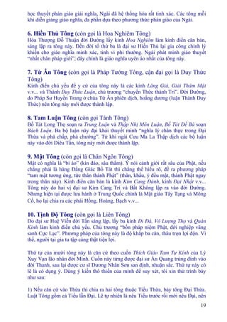 19
học thuyết phán giáo giải nghĩa, Ngài đã hệ thống hóa rất tinh xác. Các tông mỗi
khi diễn giảng giáo nghĩa, đa phần dựa theo phương thức phán giáo của Ngài.
6. Hiền Thủ Tông (còn gọi là Hoa Nghiêm Tông)
Hòa Thượng Ðỗ Thuận đời Ðường lấy kinh Hoa Nghiêm làm kinh điển căn bản,
sáng lập ra tông này. Ðến đời tổ thứ ba là đại sư Hiền Thủ lại gia công chỉnh lý
khiến cho giáo nghĩa minh xác, tinh vi phi thường. Ngài phát minh giáo thuyết
“nhất chân pháp giới”; đây chính là giáo nghĩa uyên áo nhất của tông này.
7. Từ Ân Tông (còn gọi là Pháp Tướng Tông, cận đại gọi là Duy Thức
Tông)
Kinh điển chủ yếu để y cứ của tông này là các kinh Lăng Già, Giải Thâm Mật
v.v... và Thành Duy Thức Luận, chủ trương “chuyển Thức thành Trí”. Ðời Ðường,
do Pháp Sư Huyền Trang ở chùa Từ Ân phiên dịch, hoằng dương (luận Thành Duy
Thức) nên tông này mới được thành lập.
8. Tam Luận Tông (còn gọi Tánh Tông)
Bồ Tát Long Thọ soạn ra Trung Luận và Thập Nhị Môn Luận, Bồ Tát Ðề Bà soạn
Bách Luận. Ba bộ luận này đại khái thuyết minh “nghĩa lý chân thực trong Ðại
Thừa và phá chấp, phá chướng”. Từ khi ngài Cưu Ma La Thập dịch các bộ luận
này vào đời Diêu Tần, tông này mới được thành lập.
9. Mật Tông (còn gọi là Chân Ngôn Tông)
Mật có nghĩa là “bí áo” (kín đáo, sâu thẳm). Ý nói cảnh giới rất sâu của Phật, nếu
chẳng phải là hàng Ðẳng Giác Bồ Tát thì chẳng thể hiểu rõ, đề ra phương pháp
“tam mật tương ứng, tức thân thành Phật” (thân, khẩu, ý đều mật, thành Phật ngay
trong thân này). Kinh điển căn bản là kinh Kim Cang Ðảnh, kinh Ðại Nhật v.v...
Tông này do hai vị đại sư Kim Cang Trí và Bất Không lập ra vào đời Ðường.
Nhưng hiện tại được lưu hành ở Trung Quốc chính là Mật giáo Tây Tạng và Mông
Cổ, họ lại chia ra các phái Hồng, Hoàng, Bạch v.v...
10. Tịnh Ðộ Tông (còn gọi là Liên Tông)
Do đại sư Huệ Viễn đời Tấn sáng lập, lấy ba kinh Di Ðà, Vô Lượng Thọ và Quán
Kinh làm kinh điển chủ yếu. Chủ trương “bốn pháp niệm Phật, đới nghiệp vãng
sanh Cực Lạc”. Phương pháp của tông này là độ khắp ba căn, thâu trọn lợi độn. Vì
thế, người tại gia tu tập càng thật tiện lợi.
Thứ tự của mười tông này là căn cứ theo cuốn Thích Giáo Tam Tự Kinh của Lý
Xuy Vạn lão nhân đời Minh. Cuốn này từng được đại sư Ấn Quang trùng đính vào
đời Thanh, sau lại được cư sĩ Dương Nhân Sơn san định, nhuận sắc. Thứ tự này có
lẽ là có dụng ý. Dùng ý kiến thô thiển của mình để suy xét, tôi xin thử trình bày
như sau:
1) Nếu căn cứ vào Thừa thì chia ra hai tông thuộc Tiểu Thừa, bảy tông Ðại Thừa.
Luật Tông gồm cả Tiểu lẫn Ðại. Lẽ tự nhiên là nêu Tiểu trước rồi mới nêu Ðại, nên
 