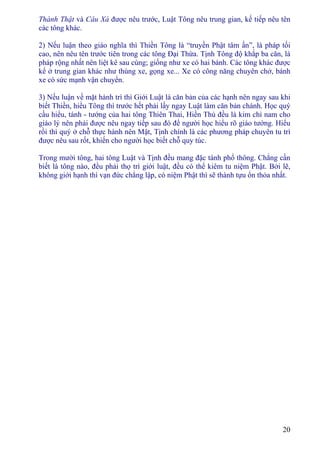 20
Thành Thật và Câu Xá được nêu trước, Luật Tông nêu trung gian, kế tiếp nêu tên
các tông khác.
2) Nếu luận theo giáo nghĩa thì Thiền Tông là “truyền Phật tâm ấn”, là pháp tối
cao, nên nêu tên trước tiên trong các tông Ðại Thừa. Tịnh Tông độ khắp ba căn, là
pháp rộng nhất nên liệt kê sau cùng; giống như xe có hai bánh. Các tông khác được
kể ở trung gian khác như thùng xe, gọng xe... Xe có công năng chuyên chở, bánh
xe có sức mạnh vận chuyển.
3) Nếu luận về mặt hành trì thì Giới Luật là căn bản của các hạnh nên ngay sau khi
biết Thiền, hiểu Tông thì trước hết phải lấy ngay Luật làm căn bản chánh. Học quý
cầu hiểu, tánh - tướng của hai tông Thiên Thai, Hiền Thủ đều là kim chỉ nam cho
giáo lý nên phải được nêu ngay tiếp sau đó để người học hiểu rõ giáo tướng. Hiểu
rồi thì quý ở chỗ thực hành nên Mật, Tịnh chính là các phương pháp chuyên tu trì
được nêu sau rốt, khiến cho người học biết chỗ quy túc.
Trong mười tông, hai tông Luật và Tịnh đều mang đặc tánh phổ thông. Chẳng cần
biết là tông nào, đều phải thọ trì giới luật, đều có thể kiêm tu niệm Phật. Bởi lẽ,
không giới hạnh thì vạn đức chẳng lập, có niệm Phật thì sẽ thành tựu ổn thỏa nhất.
 