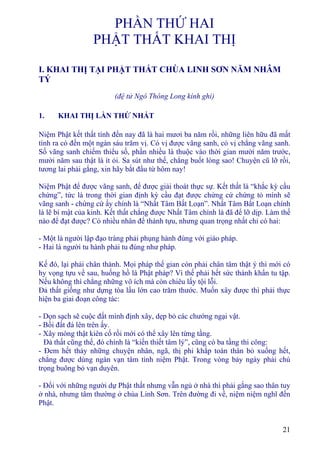 21
PHẦN THỨ HAI
PHẬT THẤT KHAI THỊ
I. KHAI THỊ TẠI PHẬT THẤT CHÙA LINH SƠN NĂM NHÂM
TÝ
(đệ tử Ngô Thông Long kính ghi)
1. KHAI THỊ LẦN THỨ NHẤT
Niệm Phật kết thất tính đến nay đã là hai mươi ba năm rồi, những liên hữu đã mất
tính ra có đến một ngàn sáu trăm vị. Có vị được vãng sanh, có vị chẳng vãng sanh.
Số vãng sanh chiếm thiểu số, phần nhiều là thuộc vào thời gian mười năm trước,
mười năm sau thật là ít ỏi. Sa sút như thế, chẳng buốt lòng sao! Chuyện cũ lỡ rồi,
tương lai phải gắng, xin hãy bắt đầu từ hôm nay!
Niệm Phật để được vãng sanh, để được giải thoát thực sự. Kết thất là “khắc kỳ cầu
chứng”, tức là trong thời gian định kỳ cầu đạt được chứng cứ chứng tỏ mình sẽ
vãng sanh - chứng cứ ấy chính là “Nhất Tâm Bất Loạn”. Nhất Tâm Bất Loạn chính
là lẽ bí mật của kinh. Kết thất chẳng được Nhất Tâm chính là đã để lỡ dịp. Làm thế
nào để đạt được? Có nhiều nhân để thành tựu, nhưng quan trọng nhất chỉ có hai:
- Một là người lập đạo tràng phải phụng hành đúng với giáo pháp.
- Hai là người tu hành phải tu đúng như pháp.
Kế đó, lại phải chân thành. Mọi pháp thế gian còn phải chân tâm thật ý thì mới có
hy vọng tựu về sau, huống hồ là Phật pháp? Vì thế phải hết sức thành khẩn tu tập.
Nếu không thì chẳng những vô ích mà còn chiêu lấy tội lỗi.
Ðả thất giống như dựng tòa lầu lớn cao trăm thước. Muốn xây được thì phải thực
hiện ba giai đoạn công tác:
- Dọn sạch sẽ cuộc đất mình định xây, dẹp bỏ các chướng ngại vật.
- Bồi đất đá lên trên ấy.
- Xây móng thật kiên cố rồi mới có thể xây lên từng tầng.
Ðả thất cũng thế, đó chính là “kiến thiết tâm lý”, cũng có ba tầng thi công:
- Ðem hết thảy những chuyện nhân, ngã, thị phi khắp toàn thân bỏ xuống hết,
chẳng được dùng ngàn vạn tâm tình niệm Phật. Trong vòng bảy ngày phải chú
trọng buông bỏ vạn duyên.
- Ðối với những người dự Phật thất nhưng vẫn ngủ ở nhà thì phải gắng sao thân tuy
ở nhà, nhưng tâm thường ở chùa Linh Sơn. Trên đường đi về, niệm niệm nghĩ đến
Phật.
 