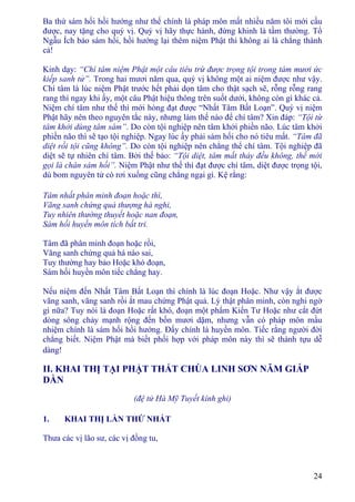 24
Ba thứ sám hối hồi hướng như thế chính là pháp môn mất nhiều năm tôi mới cầu
được, nay tặng cho quý vị. Quý vị hãy thực hành, đừng khinh là tầm thường. Tổ
Ngẫu Ích bảo sám hối, hồi hướng lại thêm niệm Phật thì không ai là chẳng thành
cả!
Kinh dạy: “Chí tâm niệm Phật một câu tiêu trừ được trọng tội trong tám mươi ức
kiếp sanh tử”. Trong hai mươi năm qua, quý vị không một ai niệm được như vậy.
Chí tâm là lúc niệm Phật trước hết phải dọn tâm cho thật sạch sẽ, rỗng rỗng rang
rang thì ngay khi ấy, một câu Phật hiệu thông trên suốt dưới, không còn gì khác cả.
Niệm chí tâm như thế thì mới hòng đạt được “Nhất Tâm Bất Loạn”. Quý vị niệm
Phật hãy nên theo nguyên tắc này, nhưng làm thế nào để chí tâm? Xin đáp: “Tội từ
tâm khởi dùng tâm sám”. Do còn tội nghiệp nên tâm khởi phiền não. Lúc tâm khởi
phiền não thì sẽ tạo tội nghiệp. Ngay lúc ấy phải sám hối cho nó tiêu mất. “Tâm đã
diệt rồi tội cũng không”. Do còn tội nghiệp nên chẳng thể chí tâm. Tội nghiệp đã
diệt sẽ tự nhiên chí tâm. Bởi thế bảo: “Tội diệt, tâm mất thảy đều không, thế mới
gọi là chân sám hối”. Niệm Phật như thế thì đạt được chí tâm, diệt được trọng tội,
dù bom nguyên tử có rơi xuống cũng chẳng ngại gì. Kệ rằng:
Tâm nhất phân minh đoạn hoặc thì,
Vãng sanh chứng quả thượng hà nghi,
Tuy nhiên thường thuyết hoặc nan đoạn,
Sám hối huyền môn tích bất tri.
Tâm đã phân minh đoạn hoặc rồi,
Vãng sanh chứng quả há nào sai,
Tuy thường hay bảo Hoặc khó đoạn,
Sám hối huyền môn tiếc chẳng hay.
Nếu niệm đến Nhất Tâm Bất Loạn thì chính là lúc đoạn Hoặc. Như vậy ắt được
vãng sanh, vãng sanh rồi ắt mau chứng Phật quả. Lý thật phân minh, còn nghi ngờ
gì nữa? Tuy nói là đoạn Hoặc rất khó, đoạn một phẩm Kiến Tư Hoặc như cắt đứt
dòng sông chảy mạnh rộng đến bốn mươi dặm, nhưng vẫn có pháp môn mầu
nhiệm chính là sám hối hồi hướng. Ðấy chính là huyền môn. Tiếc rằng người đời
chẳng biết. Niệm Phật mà biết phối hợp với pháp môn này thì sẽ thành tựu dễ
dàng!
II. KHAI THỊ TẠI PHẬT THẤT CHÙA LINH SƠN NĂM GIÁP
DẦN
(đệ tử Hà Mỹ Tuyết kính ghi)
1. KHAI THỊ LẦN THỨ NHẤT
Thưa các vị lão sư, các vị đồng tu,
 