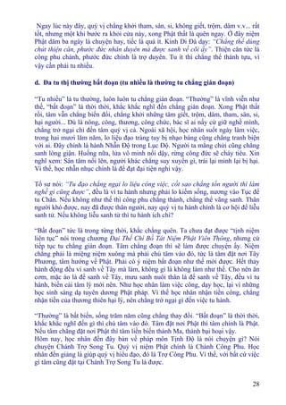 28
Ngay lúc này đây, quý vị chẳng khởi tham, sân, si, không giết, trộm, dâm v.v... rất
tốt, nhưng một khi bước ra khỏi cửa này, xong Phật thất là quên ngay. Ở đây niệm
Phật dăm ba ngày là chuyện hay, tiếc là quá ít. Kinh Di Ðà dạy: “Chẳng thể dùng
chút thiện căn, phước đức nhân duyên mà được sanh về cõi ấy”. Thiện căn tức là
công phu chánh, phước đức chính là trợ duyên. Tu ít thì chẳng thể thành tựu, vì
vậy cần phải tu nhiều.
d. Ða tu thị thường bất đoạn (tu nhiều là thường tu chẳng gián đoạn)
“Tu nhiều” là tu thường, luôn luôn tu chẳng gián đoạn. “Thường” là vĩnh viễn như
thế, “bất đoạn” là thời thời, khắc khắc nghĩ đến chẳng gián đoạn. Xong Phật thất
rồi, tâm vẫn chẳng biến đổi, chẳng khởi những tâm giết, trộm, dâm, tham, sân, si,
hại người... Dù là nông, công, thương, công chức, bác sĩ ai nấy cứ giữ nghề mình,
chẳng trở ngại chi đến tâm quý vị cả. Ngoài xã hội, học nhân suốt ngày làm việc,
trong hai mươi lăm năm, lo liệu đạo tràng tuy bị nhạo báng cũng chẳng tranh biện
với ai. Ðây chính là hành Nhẫn Ðộ trong Lục Ðộ. Người ta mắng chửi cũng chẳng
sanh lòng giận. Huống nữa, lửa vô minh nổi dậy, rừng công đức sẽ cháy tiêu. Xin
nghĩ xem: Sân tâm nổi lên, người khác chẳng suy xuyển gì, trái lại mình lại bị hại.
Vì thế, học nhẫn nhục chính là để đạt đại tiện nghi vậy.
Tổ sư nói: “Tu đạo chẳng ngại lo liệu công việc, cốt sao chẳng tổn người thì làm
nghề gì cũng được”, đều là vì tu hành nhưng phải lo kiếm sống, nương vào Tục để
tu Chân. Nếu không như thế thì công phu chẳng thành, chẳng thể vãng sanh. Thân
người khó được, nay đã được thân người, nay quý vị tu hành chính là cơ hội để liễu
sanh tử. Nếu không liễu sanh tử thì tu hành ích chi?
“Bất đoạn” tức là trong từng thời, khắc chẳng quên. Ta chưa đạt được “tịnh niệm
liên tục” nói trong chương Ðại Thế Chí Bồ Tát Niệm Phật Viên Thông, nhưng cứ
tiếp tục tu chẳng gián đoạn. Tâm chẳng đoạn thì sẽ làm được chuyện ấy. Niệm
chẳng phải là miệng niệm xuông mà phải chú tâm vào đó, tức là tâm đặt nơi Tây
Phương, tâm hướng về Phật. Phải có ý niệm bất đoạn như thế mới được. Hết thảy
hành động đều vì sanh về Tây mà làm, không gì là không làm như thế. Cho nên ăn
cơm, mặc áo là để sanh về Tây, mưu sanh nuôi thân là để sanh về Tây, đều vì tu
hành, biến cải tâm lý mới nên. Như học nhân làm việc công, dạy học, lại vì những
học sinh sáng dạ tuyên dương Phật pháp. Vì thế học nhân nhận tiền công, chẳng
nhận tiền của thương thiên hại lý, nên chẳng trở ngại gì đến việc tu hành.
“Thường” là bất biến, sống trăm năm cũng chẳng thay đổi. “Bất đoạn” là thời thời,
khắc khắc nghĩ đến gì thì chú tâm vào đó. Tâm đặt nơi Phật thì tâm chính là Phật.
Nếu tâm chẳng đặt nơi Phật thì tâm liền biến thành Ma, thành bại hoại vậy.
Hôm nay, học nhân đến đây bàn về pháp môn Tịnh Ðộ là nói chuyện gì? Nói
chuyện Chánh Trợ Song Tu. Quý vị niệm Phật chính là Chánh Công Phu. Học
nhân đến giảng là giúp quý vị hiểu đạo, đó là Trợ Công Phu. Vì thế, với bất cứ việc
gì tâm cũng đặt tại Chánh Trợ Song Tu là được.
 