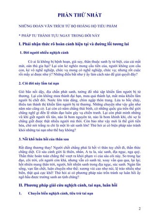2
PHẦN THỨ NHẤT
NHỮNG ÐOẢN VĂN TRÍCH TỪ BỘ HOẰNG HỘ TIỂU PHẨM
* PHÁP TU THÀNH TỰU NGAY TRONG ÐỜI NÀY
I. Phải nhận thức rõ hoàn cảnh hiện tại và đường lối tương lai
1. Ðời người nhiều nghịch cảnh
Có ai là không bị bệnh hoạn, già suy, thân thuộc sanh ly tử biệt, của cải mất
mát, oán thù gia hại? Lại còn kẻ nghèo mong cầu tiền của, người không con cầu
con, kẻ vô nghề nghiệp, chức vụ mong có nghề nghiệp, chức vụ; nhưng rốt cuộc
rồi mấy ai được như ý? Những điều bất như ý ấy làm cách nào để giải quyết đây?
2. Cõi đời này lắm tai nạn
Gió bão nổi dậy, địa chấn phát sanh, tường đổ nhà sập khiến lắm người bị tử
thương. Lại còn không mưa thành đại hạn, mưa quá thành lụt, mất mùa khiến lắm
người bị chết đói. Nước lớn tràn dâng, chìm ngập thôn trang. Lửa to bốc cháy,
thiêu tan thành thị khiến lắm người bị tử thương. Những chuyện như vậy gần như
năm nào cũng có. Lại còn có năm chẳng thái bình, có những quốc gia trên thế giới
chẳng nghĩ gì đến lẽ nhân đạo luôn gây vạ chiến tranh. Lại còn phát minh những
vũ khí giết người tối tân, nào là bom nguyên tử, nào là bom khinh khí, chỉ sợ là
chẳng giết được thật nhiều người mà thôi. Còn bảo như vậy mới là thế giới tiến
hóa, chứ nói trắng ra chỉ là một lò sát sanh lớn! Thử hỏi ai có biện pháp nào tránh
khỏi những tai nạn như thế hay không?
3. Nỗi khổ luân hồi của thân sau
Rất đáng thương thay! Người chết chẳng phải là hết vì thân tuy chết đi, thần thức
chẳng diệt. Có sáu cảnh giới là thiên, nhân, A tu la, súc sanh, địa ngục, ngạ quỷ.
Thần thức hoàn toàn chẳng thể vượt ra khỏi phạm vi của sáu cõi này. So trong lục
đạo, cõi trời, cõi người còn khá, nhưng vẫn có sanh tử, xoay vần qua qua, lại lại;
hốt nhiên mang thân trời, người, hốt nhiên sanh trong địa ngục, súc sanh. Ngàn lần
sống, vạn lần chết, luân chuyển như thế; xương vùi cao như núi, lệ trào nhiều như
biển, thật quá cực khổ! Thử hỏi ai có phương pháp nào trốn tránh sự luân hồi ấy
ngõ hầu được trường sanh an tịnh chăng?
II. Phương pháp giải cứu nghịch cảnh, tai nạn, luân hồi
1. Chuyển biến nghịch cảnh, tiêu trừ tai nạn
 