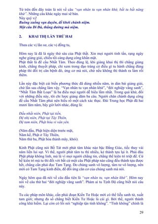 29
Từ trên đến đây toàn là nói về câu “vạn nhân tu vạn nhân khứ, bất tu bất năng
khứ”. Những câu khác ngày mai sẽ bàn.
Này quý vị!
Buông xuống vạn duyên, đề khởi chánh niệm.
Một câu Di Ðà, thẳng đường mà niệm.
2. KHAI THỊ LẦN THỨ HAI
Thưa các vị lão sư, các vị đồng tu,
Hôm nay là đã là ngày thứ sáu của Phật thất. Xin mọi người tinh tấn, rạng ngày
nghe giảng giải, chiều tối càng dụng công khẩn mật.
Phật thất là để cầu Nhất Tâm. Theo đúng lệ, khi giảng khai thị thì chẳng giảng
kinh, chẳng thuyết pháp, chỉ xem trong đạo tràng có điều gì tu hành chẳng đúng
pháp thì đối trị căn bệnh đó, ứng cơ mà nói, chứ nếu không thì thành ra làm rối
thêm.
Lần này đặc biệt cải biến phương thức đã dùng nhiều năm, in dàn bài giảng giải,
chứ lần sau chẳng làm vậy. “Vạn nhân tu vạn nhân khứ”, “đới nghiệp vãng sanh”,
“Nhất Tâm Bất Loạn” là ba điều mọi người dễ hiểu lầm nhất. Trong quá khứ, đối
với những điều này, tôi chỉ lược giảng dăm ba câu. Người chân chánh dụng công
để cầu Nhất Tâm phải nên hiểu rõ một cách xác thực. Ðài Trung học Phật đã hai
mươi lăm năm, bây giờ lười nhác, đúng là:
Ðầu nhất niên, Phật tại tiền,
Ðệ nhị niên, Phật tại Tây Thiên,
Ðệ tam niên, Phật hóa vi vân yên.
(Năm đầu, Phật hiện diện trước mặt,
Năm kế, Phật ở Tây Thiên,
Năm thứ ba, Phật hóa thành mây, khói).
Kinh Phật cũng nói Bồ Tát mới phát tâm khác nào bậc Ðẳng Giác, tiếc thay vài
năm liền lui sụt. Vì thế, người phát tâm tu thì nhiều, kẻ thành tựu lại ít. Phải đâu
Phật pháp không linh, mà là vì mọi người chẳng tin, chẳng thể kiên trì triệt để. Cứ
hễ kiên trì mà tu thì đối với bất cứ một câu Phật pháp nào cũng đều thành tựu được
hết, chẳng cần phải đọc Tam Tạng. Do chúng sanh vô lượng, tâm tư vô lượng, nên
mới có Tam Tạng kinh điển, để đối ứng căn cơ của chúng sanh mà nói.
Ngày hôm qua đã nói về câu đầu tiên là “vạn nhân tu, vạn nhân khứ”. Hôm nay
nói về câu thứ hai “đới nghiệp vãng sanh”. Phàm ai tu Tịnh Ðộ cũng biết nói câu
này.
Tu các pháp môn khác, cần phải đoạn Kiến Tư Hoặc mới có thể liễu sanh tử, xuất
tam giới; nhưng đa số chẳng biết Kiến Tư Hoặc là cái gì. Bởi thế, người thành
công khá hiếm. Lại còn có lối nói “nghiệp tận tình không”. “Tình không” chính là
 