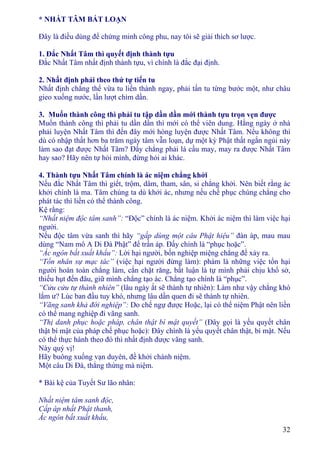 32
* NHẤT TÂM BẤT LOẠN
Ðây là điều dùng để chứng minh công phu, nay tôi sẽ giải thích sơ lược.
1. Ðắc Nhất Tâm thì quyết định thành tựu
Ðắc Nhất Tâm nhất định thành tựu, vì chính là đắc đại định.
2. Nhất định phải theo thứ tự tiến tu
Nhất định chẳng thể vừa tu liền thành ngay, phải tấn tu từng bước một, như châu
gieo xuống nước, lần lượt chìm dần.
3. Muốn thành công thì phải tu tập dần dần mới thành tựu trọn vẹn được
Muốn thành công thì phải tu dần dần thì mới có thể viên dung. Hằng ngày ở nhà
phải luyện Nhất Tâm thì đến đây mới hòng luyện được Nhất Tâm. Nếu không thì
dù có nhập thất hơn ba trăm ngày tâm vẫn loạn, dự một kỳ Phật thất ngắn ngủi này
làm sao đạt được Nhất Tâm? Ðấy chẳng phải là cầu may, may ra được Nhất Tâm
hay sao? Hãy nên tự hỏi mình, đừng hỏi ai khác.
4. Thành tựu Nhất Tâm chính là ác niệm chẳng khởi
Nếu đắc Nhất Tâm thì giết, trộm, dâm, tham, sân, si chẳng khởi. Nên biết rằng ác
khởi chính là ma. Tâm chúng ta dù khởi ác, nhưng nếu chế phục chúng chẳng cho
phát tác thì liền có thể thành công.
Kệ rằng:
“Nhất niệm độc tâm sanh”: “Ðộc” chính là ác niệm. Khởi ác niệm thì làm việc hại
người.
Nếu độc tâm vừa sanh thì hãy “gấp dùng một câu Phật hiệu” đàn áp, mau mau
dùng “Nam mô A Di Ðà Phật” để trấn áp. Ðấy chính là “phục hoặc”.
“Ác ngôn bất xuất khẩu”: Lời hại người, bốn nghiệp miệng chẳng để xảy ra.
“Tổn nhân sự mạc tác” (việc hại người đừng làm): phàm là những việc tổn hại
người hoàn toàn chẳng làm, cắn chặt răng, bất luận là tự mình phải chịu khổ sở,
thiếu hụt đến đâu, giữ mình chẳng tạo ác. Chẳng tạo chính là “phục”.
“Cửu cửu tự thành nhiên” (lâu ngày ắt sẽ thành tự nhiên): Làm như vậy chẳng khó
lắm ư? Lúc ban đầu tuy khó, nhưng lâu dần quen đi sẽ thành tự nhiên.
“Vãng sanh khả đới nghiệp”: Do chế ngự được Hoặc, lại có thể niệm Phật nên liền
có thể mang nghiệp đi vãng sanh.
“Thị danh phục hoặc pháp, chân thật bí mật quyết” (Ðây gọi là yếu quyết chân
thật bí mật của pháp chế phục hoặc): Ðây chính là yếu quyết chân thật, bí mật. Nếu
có thể thực hành theo đó thì nhất định được vãng sanh.
Này quý vị!
Hãy buông xuống vạn duyên, đề khởi chánh niệm.
Một câu Di Ðà, thẳng thừng mà niệm.
* Bài kệ của Tuyết Sư lão nhân:
Nhất niệm tâm sanh độc,
Cấp áp nhất Phật thanh,
Ác ngôn bất xuất khẩu,
 