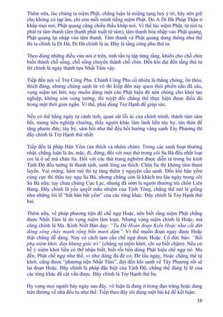 38
Thêm nữa, lúc chúng ta niệm Phật, chẳng luận là miệng tụng hay ý trì, hãy nên giữ
cho không có tạp âm, chỉ còn mỗi mình tiếng niệm Phật. Do A Di Ðà Pháp Thân ở
khắp mọi nơi, Phật quang cũng chiếu thấu khắp nơi. Vì thế lúc niệm Phật, từ nơi ta
phát ra tâm thanh (âm thanh phát xuất từ tâm), tâm thanh hòa nhập vào Phật quang,
Phật quang lại nhập vào tâm thanh. Tâm thanh và Phật quang dung thông như thế
thì ta chính là Di Ðà, Di Ðà chính là ta. Ðây là tầng công phu thứ tư.
Theo đúng những điều vừa nói ở trên, tinh tấn tu tập từng tầng, khiến cho chỗ chín
biến thành chỗ sống, chỗ sống chuyển thành chỗ chín. Ðến khi đạt đến tầng thứ tư
thì chính là ngày thành tựu Nhất Tâm vậy.
Tiếp đến nói về Trợ Công Phu. Chánh Công Phu cố nhiên là thẳng chóng, ổn thỏa,
thích đáng, nhưng chúng sanh từ vô thỉ kiếp đến nay quen thói phiền não đã sâu,
vọng niệm tơi bời; nay muốn dùng một câu Phật hiệu đè nén chúng cho khỏi tạo
nghiệp, không còn vọng tưởng, thì tuyệt đối chẳng thể thực hiện được điều đó
trong một thời gian ngắn. Vì thế, phải dùng Trợ Hạnh để giúp sức.
Nếu có thể hằng ngày tự cảnh tỉnh, quan sát lỗi ác của chính mình, thành tâm sám
hối, mong tiêu nghiệp chướng, thấy người khác làm lành liền tùy hỷ, tán thán để
tăng phước đức; tùy hỷ, sám hối như thế đều hồi hướng vãng sanh Tây Phương thì
đấy chính là Trợ Hạnh thứ nhất.
Tiếp đến là pháp Hân Yểm (ưa thích và nhàm chán). Trong các sanh hoạt thường
nhật, chẳng luận là ăn, mặc, đi, đứng, đối với mọi thứ trong cõi Sa Bà đều nhất loạt
coi là ô uế mà chán lìa. Ðối với các thứ trang nghiêm được diễn tả trong ba kinh
Tịnh Ðộ đều tưởng là thanh tịnh, sanh lòng ưa thích. Chán lìa thì không tâm tham
luyến. Vui mừng, hâm mộ thì tự tăng thêm ý nguyện cầu sanh. Ðến khi hân yểm
cùng cực thì thân tuy ngụ Sa Bà, nhưng chẳng còn là khách trọ lâu ngày trong cõi
Sa Bà nữa; tuy chưa chứng Cực Lạc, nhưng đã sớm là người thường trú chốn Liên
Bang. Ðây chính là yếu quyết mầu nhiệm của Tịnh Tông, chẳng thể nói là giống
như những lời lẽ “bất hân bất yểm” của các tông khác. Ðây chính là Trợ Hạnh thứ
hai.
Thêm nữa, về pháp phương tiện để chế ngự Hoặc, nên biết rằng niệm Phật chẳng
được Nhất Tâm là do vọng niệm làm loạn. Nhưng vọng niệm chính là Hoặc, mà
cũng chính là Ma. Kinh Niết Bàn dạy: “Tu Ðà Hoàn đoạn Kiến Hoặc như cắt đứt
dòng sông chảy mạnh rộng bốn mươi dặm”. Vì thế muốn đoạn ngay được Hoặc
thật chẳng dễ dàng. Nay có cách tạm cầu chế ngự được Hoặc. Cổ đức bảo: “Bất
phạ niệm khởi, đản khủng giác trì” (chẳng sợ niệm khởi, chỉ sợ biết chậm). Nếu cứ
hễ ý niệm khởi liền có thể nhận biết, biết rồi liền dùng Phật hiệu chế ngự nó. Ma
đến, Phật chế ngự như thế, ví như dùng đá đè cỏ. Ðè lâu ngày, Hoặc chẳng thể tự
khởi, cũng được “phương tiện Nhất Tâm”, đợi đến khi sanh về Tây Phương rồi sẽ
lại đoạn Hoặc. Ðây chính là pháp đặc biệt của Tịnh Ðộ, chẳng thể dùng lý lẽ của
các tông khác để cật vấn được. Ðây chính là Trợ Hạnh thứ ba.
Hy vọng mọi người bảy ngày sau đây, vô luận là đang ở trong đạo tràng hoặc đang
trên đường về nhà đều tu như thế. Tiếp theo đây tôi dùng một bài kệ để kết luận:
 