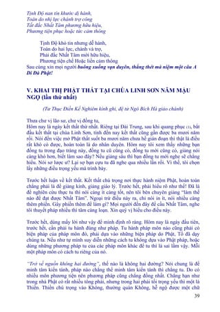 39
Tịnh Ðộ nan tín khước dị hành,
Toàn do nhị lực chánh trợ công
Tất đắc Nhất Tâm phương hữu hiệu,
Phương tiện phục hoặc tức cảm thông
Tịnh Ðộ khó tin nhưng dễ hành,
Toàn do hai lực, chánh và trợ,
Phải đắc Nhất Tâm mới hữu hiệu,
Phương tiện chế Hoặc liền cảm thông
Sau cùng xin mọi người buông xuống vạn duyên, thẳng thét mà niệm một câu A
Di Ðà Phật!
V. KHAI THỊ PHẬT THẤT TẠI CHÙA LINH SƠN NĂM MẬU
NGỌ (lần thứ nhất)
(Tư Thục Ðiền Kế Nghiêm kính ghi, đệ tử Ngô Bích Hà giảo chánh)
Thưa chư vị lão sư, chư vị đồng tu,
Hôm nay là ngày kết thất thứ nhất. Riêng tại Ðài Trung, sau khi quang phục (1), bắt
đầu kết thất tại chùa Linh Sơn, tính đến nay kết thất cũng gần được ba mươi năm
rồi. Nói đến việc mở Phật thất suốt ba mươi năm chưa hề gián đoạn thì thật là điều
rất khó có được, hoàn toàn là do nhân duyên. Hôm nay tôi xem thấy những bạn
đồng tu trong đạo tràng này, đồng tu cũ cũng có, đồng tu mới cũng có, giảng nói
càng khó hơn, biết làm sao đây? Nếu giảng sâu thì bạn đồng tu mới nghe sẽ chẳng
hiểu. Nói sơ lược ư? Lại sợ bạn cựu tu đã nghe qua nhiều lần rồi. Vì thế, tôi chọn
lấy những điều trọng yếu mà trình bày.
Trước hết luận về kết thất. Kết thất chú trọng nơi thực hành niệm Phật, hoàn toàn
chẳng phải là để giảng kinh, giảng giáo lý. Trước hết, phải hiểu rõ như thế! Ðã là
để nghiên cứu thực tu thì nói càng ít càng tốt, nên tôi bèn chuyên giảng “làm thế
nào để đạt được Nhất Tâm”. Ngoại trừ điều này ra, chỉ nói in ít, nói nhiều càng
thêm phiền. Gây phiền thêm để làm gì? Mọi người đến đây để cầu Nhất Tâm, nghe
tôi thuyết pháp nhiều thì tâm càng loạn. Xin quý vị hiểu cho điều này.
Trước hết, dùng mấy lời như vậy để minh định rõ ràng. Hôm nay là ngày đầu tiên,
trước hết, cần phải tu hành đúng như pháp. Tu hành pháp môn nào cũng phải có
biện pháp của pháp môn đó, phải dựa vào những biện pháp do Phật, Tổ đã dạy
chúng ta. Nếu như tự mình suy diễn những cách tu không dựa vào Phật pháp, hoặc
dùng những phương pháp tu của các pháp môn khác để tu thì là sai lầm vậy. Mỗi
một pháp môn có cách tu riêng của nó.
“Trở về nguồn không hai đường”, thế nào là không hai đường? Nói chung là để
minh tâm kiến tánh, pháp nào chẳng thể minh tâm kiến tánh thì chẳng tu. Do có
nhiều môn phương tiện nên phương pháp cũng chẳng đồng nhất. Chẳng hạn như
trong nhà Phật có rất nhiều tông phái, nhưng trong hai phái tối trọng yếu thì một là
Thiền. Thiền chú trọng vào Không, thường quán Không, hễ ngộ được một chữ
 